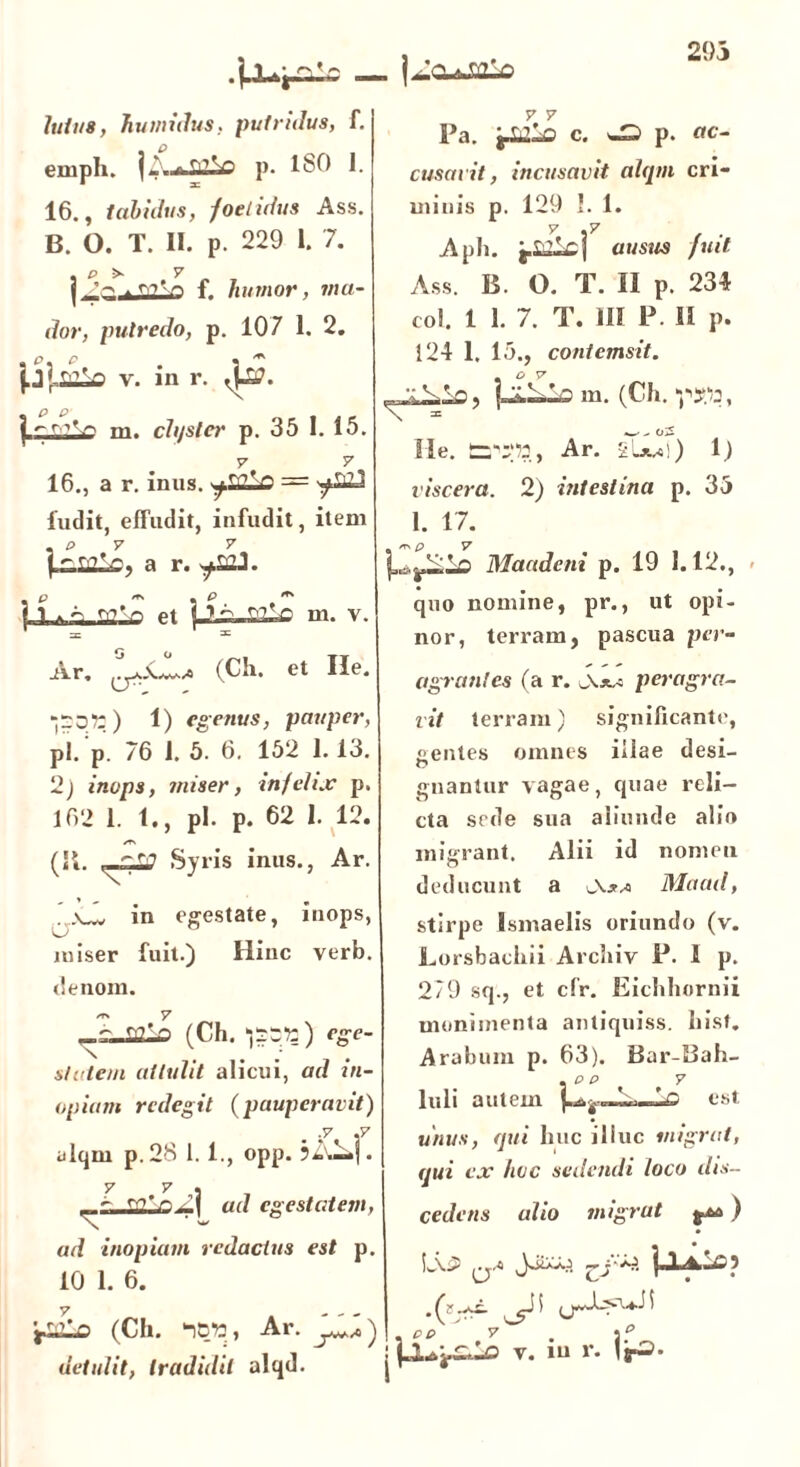 293 | 1 |^CUJj2-0 luit/8, humidus, putridus, f. emph. 11'.,» TflSo p. ISO 1. 16., tabidus, foetidus Ass. B. O. T. II. p. 229 1. 7. , p >• y | ^ . r,?'n f. humor, inu- dor, putredo, p. 107 1. 2. v. in r. p p | ^r''r' m. chjsler p. 35 I. 15. 16., a r. inus. ~fSSLo = ^£23 ludit, effudit, infudit, item , p y y |a r. p -> . e ^ I i <r>’'-r, et m. v. =C 31 Ar, (Ch. et Ile. -qq») 1) egenus, pauper, p!. p. 76 1. 5. 6. 152 1.13. 2j inops, miser, infelix p. 162 1.1., pl. p. 62 I. 12. *T\ (It. ^ Syris inus., Ar. ’.\J* in egestate, inops, O miser fuit.) Hinc verb. denom. /r, V ,_.r_Q2lQ (Ch. ^qq* 1?:) ege- state/n attulit alicui, ad in- opiam redegit (pauperavit) ■V .7 ulqm p.28 1. 1., opp. 7 7 . ^ ^ m'r> Z\ ad egestatem, ad inopiam redactus est p. 10 1. 6. 7 7 Pa. c. ^ p. ac- cusavit, incusavit alqm cri- minis p. 129 I. 1. 7 .7 Aph. j.alcj ausus fuit Ass. B. O. T. II p. 234 coi. 1 1. 7. T. III P. II p. 124 1. 15., contemsit. . O V m. (Ch. y : r nf (Ch. ‘iBW, Ar. ‘j^a') detulit, tradidit alqd. 'x Ile. £n';p2, Ar. 2»jw!) 1) viscera. 2) intestina p. 33 1. 17. | Maudeni p. 19 1.12., quo nomine, pr., ut opi- nor, terram, pascua per- agrantes (a r. Ajw peragra- vit terram) significante, «rentes omnes illae desi- O gnantur vagae, quae reli- cta sede sua aliunde alio migrant. Alii id nomen deducunt a Maad, stirpe Ismaelis oriundo (v. Lorsbachii Archiv P. I p. 279 sq., et cfr. Eichhornii munimenta antiquiss. hist. Arabum p. 63). Bar-Bah- . p p y Iuli autem Io est unus, qui huc illuc migrat, qui ex hoc sedendi loco dis- cedens alio migrat ) L\5= a-« , PP ' 7^ j v. in r. VrS.