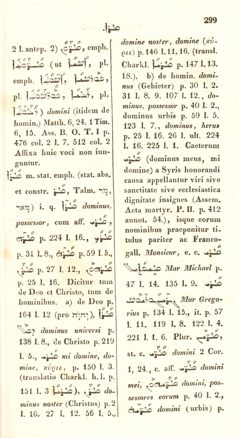 0 7° 2 l.antep. 2) <0^, emPh- (ut > p1- emph. , , * ^ r.. >•. 3 p< ? « pl. |*_a»503, U--5) P1- ) domini (itidem de homin.) Mattii. 6, 21. ITini. 6, 15. Ass. B. O. T. I p. 476 coi. 2 1. 7. 512 coi. 2 Affixa huic voci non iun- o-untur. O m. stat. emph. (stat. abs. P et constr. jJLo, Talm. itt, * p -1102) i. q- dominus, P possessor, cum aff. >*i—£> , cifLo p. 224 1. 16., p. 31 1. 8., cVfLo p. 59 1.5., ,yj> p. 27 1. 12., <001^0 p. 25 1. 16. Dicitur tum de Deo et Cliristo, tum de hominibus, a) de Deo p. 164 1. 12 (pro nirr;), ijio dominus universi p. 138 1. 8., de Christo p. 219 P 1. 5., mi domine, do- mine, xvQie, p. 150 1. 3. (translatio Charkl. h. 1. p. 151 1. 3 do. minus noster (Christus) p.2 1. 16. 27 1. 12. 56 l. 5., domine noster, domine (xv- qu) p. 146 1.11.16. (transi. Charkl. i—t-p p. 147 1.13. 18.). b) de homin. domi- nus (Gebieter) p. 30 1. 2. 31 1. 8. 9. 107 1. 12., do- minus, possessor p. 40 1. 2., dominus urbis p. 59 1. 5. 123 1. 7., dominus, herus p. 25 1. 16. 26 1. ult. 224 1. 16. 225 1. 1. Caeterum p «sgJiO (dominus meus, mi domine) a Syris honorandi causa appellantur viri sive sanctitate sive ecclesiastica dignitate insignes (Assem. Acta martyr. P. II. p. 412 annot. 54.), isque eorum nominibus praeponitur ti- tulus pariter ac Franco- P gall. Monsieur, e. c. O Mar Michael p. 47 1. 14. 135 1. 9. Mar Grego- rius p. 134 1. 15., it. p. 57 1. 11. 119 1. 8. 122 1. 4. 221 1. 1. 6. Plur. st. c. domini 2 Cor. y P 1, 24., c. aff. domini mei, ,CCUf-C domini, pos- sessores eorum p. 40 1. -c., domini (urbis) p.