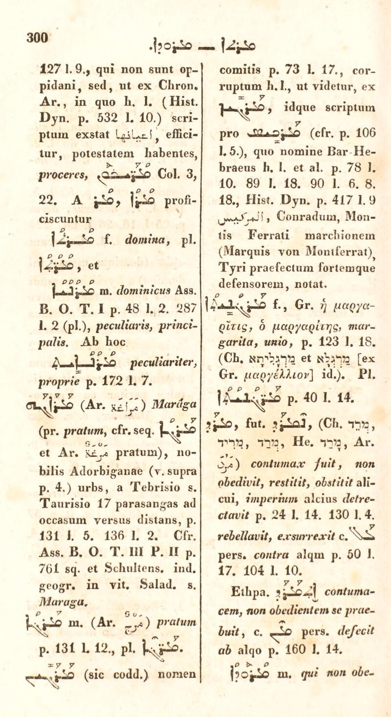 .fpoi^o . - 127 1. 9., qui non sunt op- pidani, sed, ut ex Chron, Ar., in quo Ii. 1. (Hist. Dyn. p. 532 1. 10.) scri- ptum exstat LgiLti, effici- tur, potestatem habentes, >- 7 P proceres, V> Coi. 3, 22. A profi- V ciscuntur . p p f. domina, pl. , p p p , et . pp p p m. dominicus Ass. B. 0. T. 1 p. 48 1. 2. 287 1. 2 (pl.), peculiaris, princi- palis. Ab hoc . pp p ... A peculiariter, proprie p. 172 I. 7. (Ar. fLQ) TSlarttga a P 7 (pr. pratum, cfr. seq. et Ar. Siyi pratum), no- bilis Adorbiganae (v. supra p. 4.) urbs, a Tebrisio s. Taurisio 17 parasangas ad occasum versus distans, p. 131 1. 5. 136 1. 2. Cfr. Ass. B. 0. T. III P. II p. 761 sq. et Schultens. ind. geogr. in vit. Salad. s. Muraga. . P 7 G o- ^lo m. (Ar. y>) pratum p. 131 1. 12., pl. iTjfSo. = 7 7 (sic codd.) nomen comitis p. 73 1. 17., cor- ruptum h. I., ut videtur, ex = 7 , idque scriptum 1.5.), quo nomine Bar He- braeus h. I. et al. p. 78 1. 10. 89 I. 18. 90 1. 6. 8. 18., Hist. Dyn. p. 417 I. 9 ), Conradum, Mon- tis Ferrati m archio nem (Marquis von Montferrat)} Tyri praefectum fortemque defensorem, notat. . p p y f., Gr. ?) pciqya- QiziS, b (.iccQyaQiTTjg, mar- garita, unio, p. 123 1. 18. (Ch. «rpbiltt et Nba”!» [ex Gr. paQyslhov] id.). Pl. p. 40 I. 14. fut. JjAal, (Ch. YYfc, Y^tt, Yn», He. Yn», Ar. ) contumax fuit, non qbedivit, restitit, obstitit ali- cui, imperium alcius detre- ctavit p. 24 1. 14. 130 1.4. rebellavit, exsurrexit c.'\^* pers. contra alqrn p. 50 1. 17. 104 1. 10. 7 7 . Ethpa. contuma- cem, non obedientem se prae- /T\ buit, c. pers. defecit ab alqo p. 160 1. 14. .0 5* . O . , j50|io m. (pn non obe-