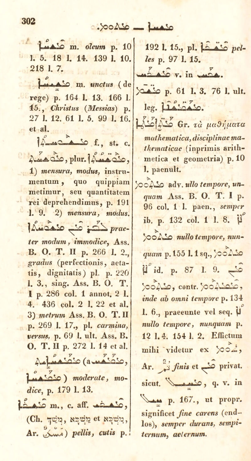 p* .}ooAio —- | P m 218 1. 7. . e m. unctus (de 15., Christus (Messias) p. 27 1. 12. 61 1. 5. 99 1. 16. et al. . p >■ mOi.iA V> f., st. c. t y ^ • p p •• >. dic, plur. {jXn&do, 1) mensura, modus, instru- mentum , quo quippiam metimur, seu quantitatem rei deprehendimus, p. 191 1. 9. 2) mensura, modus. ,_1c prae- ter modum, immodice, Ass. B. O. T. II p. 266 1. 2., gradus (perfectionis, aeta- tis, dignitatis) pl. p. 220 1. 3., siug. Ass. B. O. T. I p. 286 coi. 1 annot. 2 1. 4. 436 coi. 2 1. 22 et al. 3) metrum Ass. B. O. T. II p. 269 1. 17., pl. carmina, versus, p. 69 1. ult. Ass. B. O. T. II p. 272 1. 14 et al. Zuj.A^ n V> (a^-A-Ao, j .. a ’ n^n ) moderate, mo- dice, p. 179 1. 13. m M , m., c. aff. (Ch. et O o l * j Ar. pellis, cutis p.! les p. 97 1. 15. v. in >0^0 p. 61 1. 3. 76 1. ult. - -T. £> ,. JT leg. . 7 y. •• 7 f-^ucfAlo Gr. zu {.ladiipaza mathematica, disciplinae ma- thematicae (inprimis arith- metica et geometria) p. 10 1. paenult. 5>- }ooAl£> adv. ullo tempore, un- quam Ass. B. O. T. I p. 96 coi. 1 1. paen., semper ib. p. 132 coi. 1 1. 8. ff *>. )oo ALo nullo tempore, nun- >■ quam p. 155 1.1 sq., )0O- Ao p%*d. p. 87 1. 9. ^Ld }coAA, contr. )ooA Vi V) , inde ah omni tempore p. 134 ve 1. 6., praeeunte vel seq. (3 nullo tempore, nunquam p. 12 1.4. 154 1. 2. Effictum >- . mihi videtur ex 5 /f\ Ar. | finis et privat, sicut. , q. v. in sc p. 167., ut propr. =c 4 significet fine carens (end- los), semper duratis, sempi- ternum, aeternum.