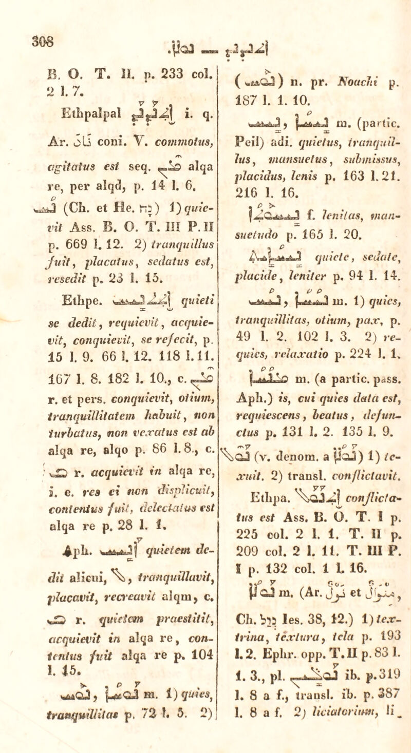 B. O. T. Ii. p. 233 coi. 2 1.7. V 7 . Ethpalpal i. q. Ar. oli coni. V. commotus, m agitatus est seq. alqa re, per alq<3, p. 14 1. 6. (Ch. et fie. ro) i) quie- vit Ass. B. O. T. III P. II p. 669 1. 12. 2) tranquillus fuit, placatus, sedatus est, resedit p. 23 I. 15. f^tbpe. j quieti se dedit, requievit, acquie- vit, conquievit, se refecit, p. 15 1. 9. 66 1. 12. 118 i. 11. 167 1. 8. 182 1. 10., c. r. et pers. conquievit, otium, tranquillitatem liahuit, non turbatus, non vexatus est ab alqa re, alqo p. 86 1.8., c. sJS r. acquievit in alqa re, s. e. res ci twn displicuit, contentus fuit, delectatus est alqa re p. 28 1. 1. Apii. quietem de- dii alicui,^, tranquillavit, placavit, recreavit alqin, c. -fD r. quidem praestitit, acquievit in alqa re, con- tentus fuit alqa re p. 104 1. 15. V , p v . m. 1) quies y n. pr. Nouchi p. 187 1. 1. 10. Peil) adi. quietus, tranquil- lus, mansuetus, submissus, placidus, lenis p. 163 1.21. 216 1. 16. . C> >• f. lenitas, man- sc suetudo p. 165 1. 20. quiete, sedate, placide, leniter p, 94 1. 14. p . p p ■ 1 ? m. 1) quies, tranquillitas, otium, pax, p. 49 1. 2. 102 I. 3. 2) re- quies, relaxatio p. 224 1. 1. . p p {.^JLLo rn. (a partic. pass. Apii.) is, cui quies data est, requiescetis, beatus, defun- ctus p. 131 1. 2. 135 1. 9. XjQJ (v. denom. a pOJi) 1) te- xuit. 2) transi, conflictavit. Etlipa. conflicta- tus est Ass. B. O. T. S p. 225 coi. 2 1. 1. T. II p. 209 coi. 2 1. 11. T. III P. I p. 132 coi. 1 1. 16. y ,. p«- P -*> P GJ m. (Ar. Jy et Jyo>, Cii. les. 38, 12.) 1) tex- trina, textura, tela p. 193 1.2. Eplir. opp. T.1I p. 83 1. 1. 3., pl. ib. p.319 1. 8 a f., transi, ib. p. 387