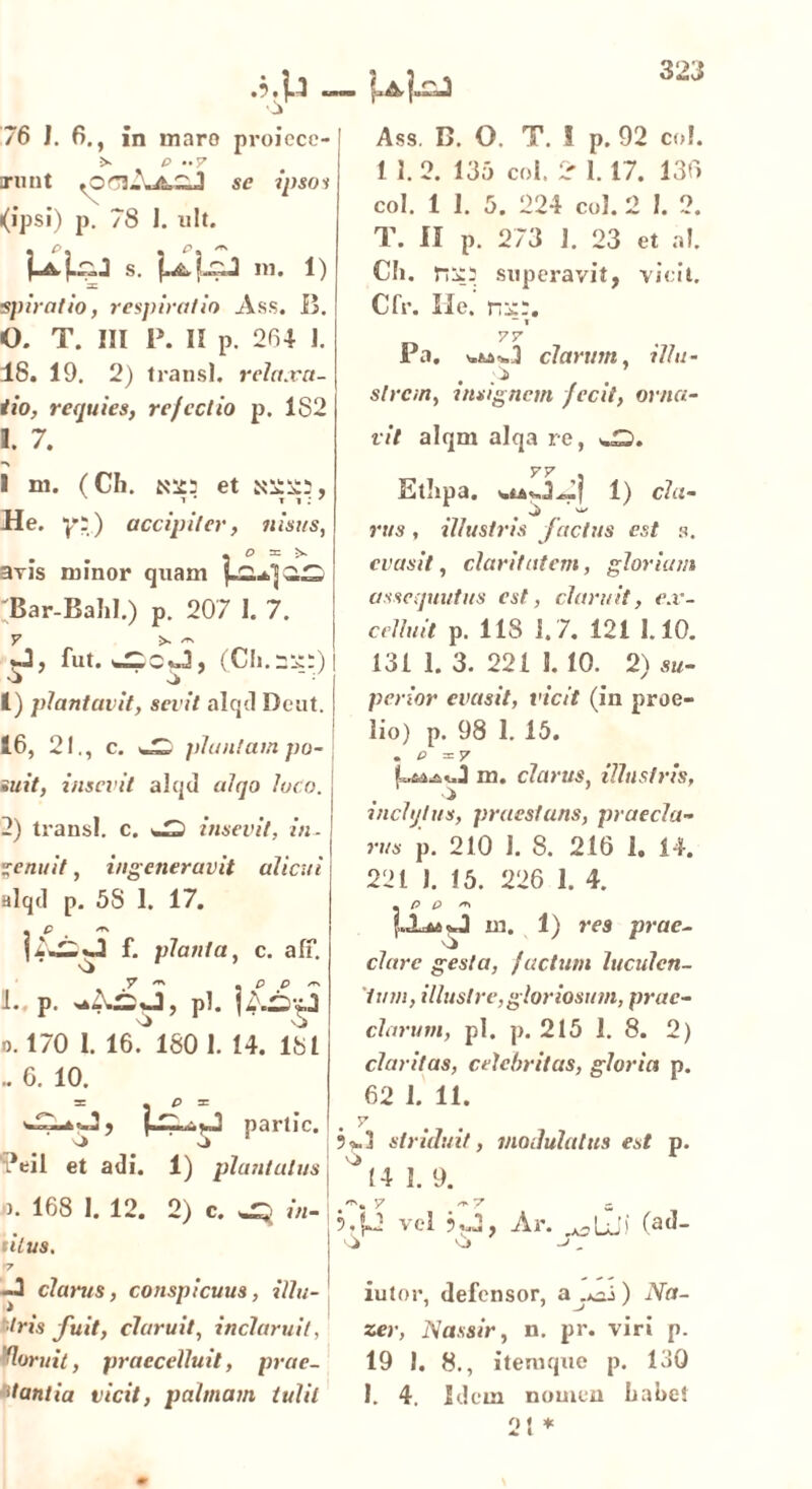 Ass. B. O. T. ! p. 92 coi. 11. 2. 135 coi, 2- 1.17. 139 coi. 1 1. 3. 224 coi. 2 I. 2. T. II p. 273 J. 23 et ni. Ch. superavit, vicit. Cfr. Ile. ni::. -1 77 Pa. ^-»3 clarum, illu- slrcm, insignem fecit, orna- vit alqm alqa re, ^5. Etlipa. 1) cla- ■i _ ’ rws, illustris fctctus est s. evasit, claritatem, gloriam assequutus est, claruit, ex- celluit p. 118 1. 7. 121 1.10. 131 1. 3. 221 5. 10. 2) su- perior evasit, vicit (in proe- lio) p. 98 I. 15. . P = 7 m. clarus, illustris, inclytus, praestans, praecla- rus p. 210 I. 8. 216 1. 14. 221 J. 15. 226 1. 4. . P P ** {«La» in. 1) res prae- clare gesta, factum luculen- tum, illustre, gloriosum, prae- clarum, pl. p. 215 1. 8. 2) claritas, celebritas, gloria p. 62 1. 11. . V ?*. j striauit, modulatus est p. o r (4 1. 9. 5.p vel *uJ, Ar. rK3LJi fad- o ->. iutor, defensor, a .*-j) Na- 76 J. 6., in inaro proicce- p •• y irunt se ipsos (ipsi) p. 78 I. ult. s. ni. 1) □C spiratio, respiratio Ass. B. 0. T. III P. II p. 264 J. 48. 19. 2) transi, relaxa- tio, requies, refectio p. 182 1. 7. *\ I ni. (Cii. et ^22:, He. yp) accipiter, nisus, . . , O ni avis minor quam Bar-Bahl.) p. 207 I. 7. fut. (Ch.Sjpp) 'J si 1) plantavit, sevit alqd Deut. 16, 21., c. plantam po- suit, insevit alqd alqo loco. 2) transi, c. insevit, in. genuit, ingeneravit alicui alqd p. 5S 1. 17. f. planta, c. alf. L. p. li j, pI. o. 170 1. 16. 1801. 14. 181 . 0. 10. partic. 'si si *eil et adi. 1) plantatus ). 168 1. 12. 2) c. sjp in- tilus. •7 -J clat-us, conspicuus, illu- tris fuit, claruit, inclaruit, zer, Nassir, n. pr. viri p. ‘loruit, praecelluit, prae- 19 I. 8., itemque p. 130 dantia vicit, palmam tulit I. 4. Idem nomen Labet