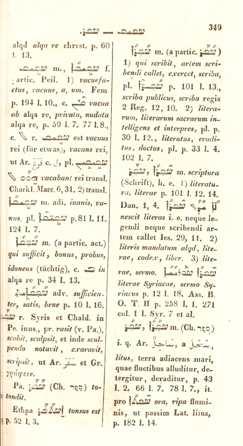 .g££7 — alqtl alqa re clirest. p. 60 1. 13. m., f. X =c ■ artic. Peil. 1) vacuefa- ctus , vacuus, a, «/«. Fem. /T\ р. 194- ]. 10., c. vacua ab alqa re, privata, nudata alqa re, p. 69 1. 7. 77 J. 8., с. ^ r. est vacuus rei (fiir etwas), vacans rei, ut Ar. r j c. J, pl. — ^ CCCI vacabant rei transi. Charkl.Marc.6,31. 2) transi. m. adi. inanis, va- x nus, pl. p. 81 I. 11. 124 1. 7. . e o (Ci^W m. (a parlic. act.) qui sufficit, bonus, probus, j idoneus (tiichtig), c. «2 «« alqa re p. 34 1. 13. A P P adv. sufficien- ter, satis, bene p. 10 I. 16. y r. Syris et Chald. in Pe. inus., pr. rasit (v. Pa.), scabit, scalpsit, et inde scul- pendo notavit, exaravit, scripsit, ut Ar.J^l et Gr. ycdffeiv. Pa. (Ch. ‘isd) to- » tondit. y .y Fthpa tonsus est P- 52 1. 3. eo y e iu. (a partic. 1) qui scribit, artem scri- bendi callet, exercet, scriba, pl. p. 101 I. 13., scriba publicus, scriba regis 2 Ile#. 12, 10. 2) Hiera- rum, hierarum sacrarum in- telligens et interpr cs, pl. p. 30 I. 12., iiteratus, erudi- tus, doctus, pl. p. 33 1. 4. 102 1. 7. |j.S£7 m. scriptura (Schrift), li. e. I) hteratu- rct, lit erae p. 101 1. 12. 14. Dan. 1, 4. fc» ^ nescit literas i. e. neque le- gendi neque scribendi ar- tem callet Ies. 29, 11. 2) literis mandatum alqd, lite- rae, codex, liber. 3) lite- » P P * « P er\ raev sermo. hierae Syriacae, sermo Sy- riacus p. 12 1. 18. Ass. 15. 0. T. II p. 258 I. 1. 271 coi. 1 1. Syr. 7 et al. j4^> i^m.(Ch.-)ED) 1. q. Ar. J^U, a } litus, terra adiacens mari, quae fluctibus alluditur, de- tergitur, deraditur, p. 43 1. 2* 66 1. 7. 78 1. 7., it. • P ** pro ora, ripa flumi- nis , ut passim Lat. litus, p. 182 1. 14.