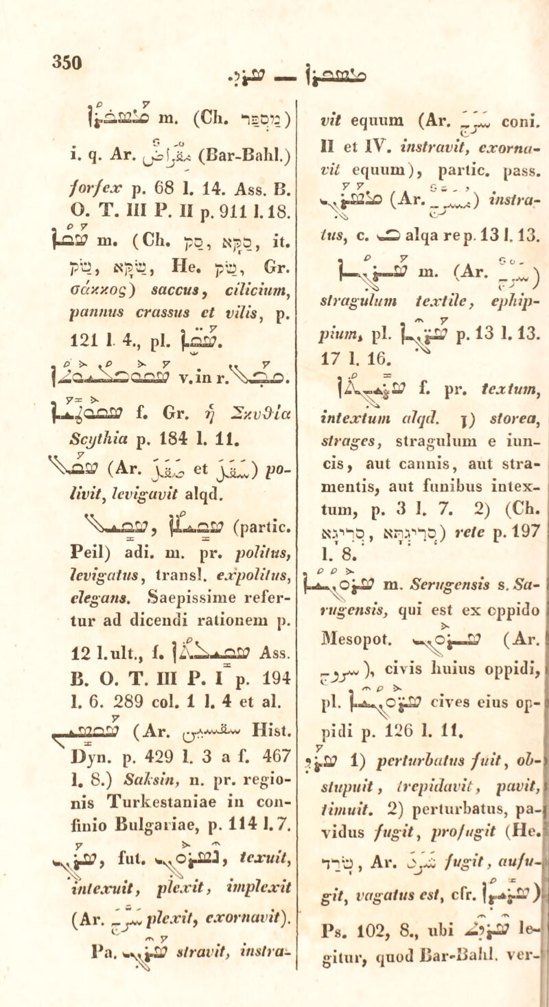 .o . 7 {j-aSC-o m. (Ch. lEp?:) . G -o i. q. Ar. (jiUu (Bar-Bahl.) forfex p. 68 1. 14. Ass. B. 0. T. III P. II p. 911 1.18. .07 ru. (Ch. po, Nj5&, it. pip, He. pb, Gr. oaxy.og) saccus, cilicium, pannus crassus ct vilis, p. 121 1 4., pl. Lai?. , O >• . O >- 7 .. 7 v.inr.\afl. f. Gr. f] ~y.v$lct Scythia p. 184 1. 11. (Ar. Ji,; et jH) po- to'//, levigavit alqd. Vau, jUca? (partic. Peil) adi. m. pr. politus, levigatus, transi, expolitus, elegans. Saepissime refer- tur ad dicendi rationem p. 12 l.ult., 1. | Ass. B. O. T. III P. I p. 194 1. 6. 289 coi. 1 I. 4 et al. y . mniYf (Ar. ^.aavJLw Hist. N Dyn. p. 429 1. 3 a f. 467 1. 8.) Saksin, n. pr. regio- nis Turkestaniae in con- finio Bulgariae, p. 114 1.7. y >■ „ jjtf, fut. texuit, intexuit, plexit, implexit (Ar. ZJlw plexitf exornavit). *r\ y l*a. stravit, inslra- ifrqmv» vit equum (Ar. coni. II et IV. instravit, exorna- vit equum), partic. pass. V 6““-° (Ar. _1'J) instra- tus, c. ^ alqa rep. 13 1.13. \ P 7 , . Oo. 1— j*—L7 m. (Ar. stragulum textile, ephip- /t. y pium* pl. f».‘jl? p. 13 1.13. 17 1. 16. ^ • %o = f* pr. textum, intextum alqd. j) storea, strages, stragulum e iun- cis, aut cannis, aut stra- mentis, aut funibus intex- tum, p. 3 I. 7. 2) (Ch. Nm/np) rete p. 197 1.8. . o o >. m. Serugensis s. Sa- rugensis, qui est ex cppido Mesopot. ^0|—L? (Ar. civis huius oppidi, * /TS P pl. cives eius op- pidi p. 126 1. 11. y Sj.2? 1) perturbatus fuit, ob- stupuit, trepidavit, pavit, timuit. 2) perturbatus, pa- vidus fugit, profugit (He. *nb, Ar. oyZ fugit, aufu- git, vagatus est, cfr. ) Ps. 102, 8., ubi le- gitur, quod Bar-Bahl. ver-’