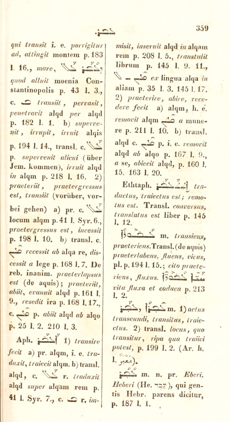 qui transit i. e. porrigitur ad, attingit montem p. 183 1. 16., mare, quod, alluit moenia Con- stantinopolis p. 43 1. 3., c. w transiit , pervasit, penetravit alqd per alqd p. 182 1.1. b) superve- nit , irrupit, irruit alqis p. 194 1. 14., transi, c.^—. p. supervenit alicui (iiber Jem. kommen), irruit alqd in alqm p. 218 1. 16. 2) praeteriit, praetergressus est, transiit (voriiber, vor- bei gehen) a) pr. c. locum alqm p. 41 1. Syr. 6., praetergressus est, incessit p. 198 1. 10. b) transi, c. /T» recessit ab alqa re, dis- cessit a lege p. 168 1. 7. De | reb. inanim. praeterlapsus est (de aquis); praeteriit, abiit, evanuit alqd p. 161 1. 9., resedit ira p. 168 1.17., ^ P' abiit alqd ab alqo p. 25 1. 2. 210 1. 3. .v .y Apii. v | 1) transire fecit a) pr. alqm, i. e. tra- duxit, Iraiecit alqm. b) transi, alqd, c. r. traduxit j alqd super alqam rem p. ^1 1. Syr. 7., c. ^ r. im- misit, inserui/, alqd in alqam rem p. 208 1. 5., transtulit librum p. 145 1, y. Ht> ^ ex' lingua alqa in aliam p. 35 1. 3. 145 1. 17. 2) praeterire, abire, rece- dere fecit a) alqm, h. e*. removit alqm a mune- re p. 211 1. 10. b) transi. /T\ alqd c. p. i, e. removit alqd ab alqo p. 167 1. 9., a se, abiecil alqd, p. 160 1. 15. 163 1. 20. Etbtapb. tra- ductus, truiectus est; remo- tus est. Transi. conversus, translatus est liber p. 145 J. 12. pQ^T—i. m. transiens, praet eriens. Tra n s 1. ( d e a q u is ) praeterlabens, fluens, vivus, pl.p. 1941.15.; cito praet e- . ^ p . ** 7 nens, fluxus. vita fluxa et caduca p 213 1. 2. m. V) actus transeundi, transitus, traie- ctus. 2) transi, locus, quo transitur, ripa qua traiici potest, p. 199 1. 2. (Ar. b. 1. p p . m. n. pr. Eberi, Heberi (Ile. “cr), qui gen- tis Hebr. parens dicitur, p. 18 7 1. 1.