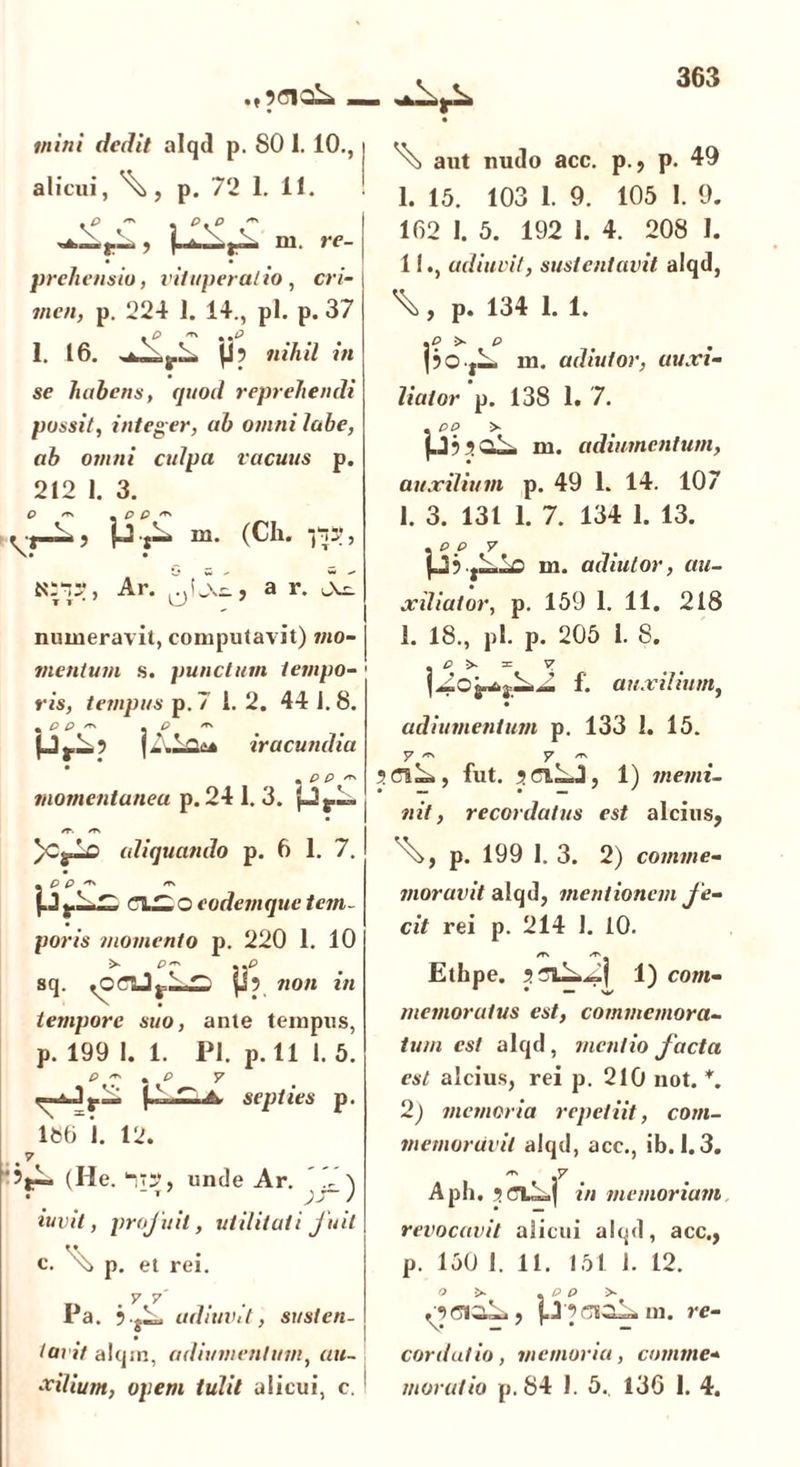 tnini dedit alqd p. 80 1. 10., alicui, p. 72 1. 11. .p — , p.p m. re- prehensio, vituperatio, cri- men, p. 224 1. 14., pl. p. 37 1. 16. |j? nihil in se habens, quod reprehendi possit, integ er, ab omni labe, ab omni culpa vacuus p. 212 1. 3. O *r\ p Q /r\ «i-—*? M t”4 m> (Ch. , Ar. a r. numeravit, computavit) mo- mentum s. punctum tempo- ris, tempus p. 7 1.2. 44 J. 8. + P P 'T' m P ^ p j.L.5 j iracundia * P P 'T' momentanea p. 24 1. 3. p*.— /r. /tn )CylD aliquando p. 6 1. 7. m P P m ClZLOcodemque tem- poris momento p. 220 1. 10 sq. non in tempore suo, ante tempus, р. 199 1. 1. Pl. p. 111. 5. p ~ . *p y A septies p. 186 1. 12. , # V 'jlP (He. y~J, unde Ar. .i \ • T ' iuvit, profuit, utilitati fuit с. s> p. et rei. y 7' Pa. 5 .jL. udiuvit, susten- tavit alqm, adiumenlum, «m- xilium, opem tulit alicui, c. aut nudo acc. p., p. 49 I. 15. 103 1. 9. 105 1. 9. 162 I. 5. 192 1. 4. 208 I. II. , udiuvit, sustentavit a lqd, \, p. 134 1. 1. . p > p pO-jL m. adiutor, auxi- liator p. 138 1. 7. . pp >- p9 5gA m. adiumentum, auxilium p. 49 1. 14. 107 1. 3. 131 1. 7. 134 1. 13. . p p y m. adiutor, au- xiliator, p. 159 1. 11. 218 1. 18., pl. p. 205 1. S. . P >• = v f. auxilium, adiumentum p. 133 1. 15. y /t\ y /t\ 5 aL,, fut. ? ct.LJ, 1) memi- nit, recordatus est a 1 cius, p. 199 1. 3. 2) comme- moravit alqd, mentionem fe- cit rei p. 214 J. 10. /T\ «TN Ethpe. jstAAI 1) com- * • — ’ v memoratus est, commemora- tum est alqd , mentio facta est alcius, rei p. 210 iiot. *. 2) memoria repetiit, com- memoravit alqd, acc., ib. 1.3. Aph. 5cyiy,| in memoriam revocavit alicui alqd, acc., p. 150 I. 11. 151 1. 12. /9(310^», p 9(510^ m. re- cordatio, memoria, comme- moratio p. 84 1. 5.. 136 1. 4.