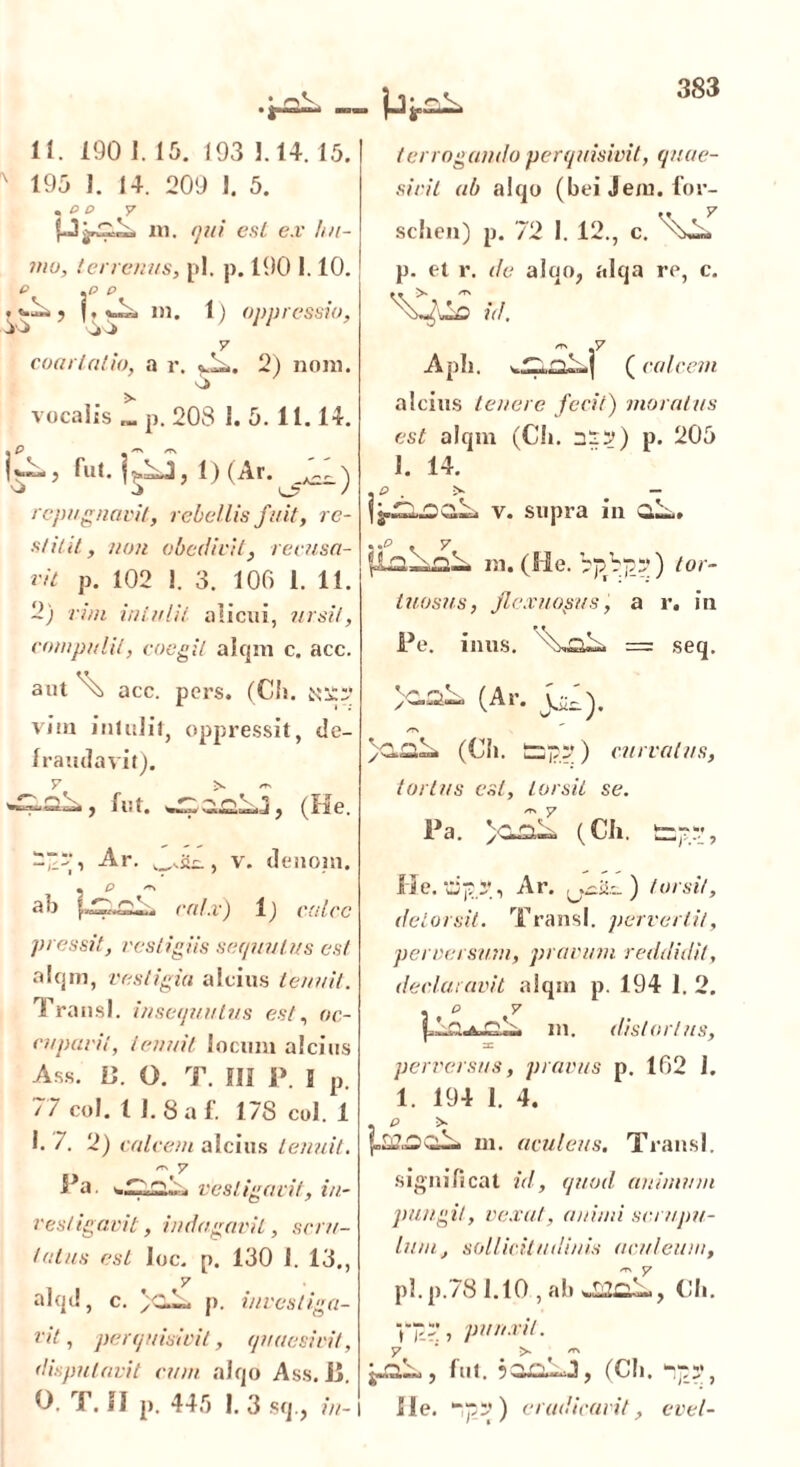 11. 190 1. 15. 193 1.14.15. ' 195 1. 14. 209 1. 5. . p p y in. qui esi ex hu- mo, terrenus, pl. p. 190 1.10. e .p p .«.1^5 |, w™ in. 1) oppressio, y coartatio, a r. 2) noni. O vocalis „. p. 208 1. 5.11.14. repugnavit, rebellis fuit, re- stitit, non obedivit, recusa- vit p. 102 1. 3. 100 1. 11. 2) vim intulit alicui, ursit, compulit, coegit alqm c. acc. ter rogando perquisivit, quae- sivit ab alqo (bei Jem. for- sclien) p. 72 1. 12., c. p. el r. de aloo, alqa re, c. id. Aph. (calcem alcins tenere fecit) moratus est alqm (Ch. 33?) p. 205 1. 14. P . >• — v. supra in CiL,. m. (He. ) tor- tuosus, flexuosus, a r. in Pe. imis. = seq. aut acc. pers. (Ch. N3£? vim intulit, oppressit, de- Iraudavit). ^ j fut. »32 , (He. 3~r, Ar. , v. denoin. . p ah calx) 1) calce pressit, vestigiis sequulus est alqm, vestigia alcius tenuit. Tra nsl. insequutus est, oc- I cupavit, tenuit locum alcius Ass. C. O. T. III P. I p. 77 coi. t 1. 8 a f. 178 coi. 1 I. 7. 2) calcem alcius tenuit. Pa vestigari/, in- vestigavit, indagavit, scru- tatus est loc. p. 130 1. 13., 7 alqd, c. p. investiga- vit, perquisivit, quaesivit, disputavit cum alqo Ass. jj. O. T. II p. 445 I. 3 sq., in- (Ar. jjP). (Ch. SDp?) curvatus, tortus est, torsit se. Pa. >aa£ (Ch. t=??, He. Ar. ) torsit, detorsit. Transi, pervertit, perversum, pravum reddidit, declaravit aiqsn p. 194 1. 2. m. distortus, perversus, pravus p. 102 1. 1. 194 I. 4. . p > ni. aculeus. TTaiisl. significat id, quod animum pungit, vexat, animi scrupu- lum, sollicitudinis aculeum, pl.p.78 1.10 , ah Ch. V5~ > panxit. jJiL, fut. janLJ, (Ch. ?;-?, Ile. ) eradicavit, evel-