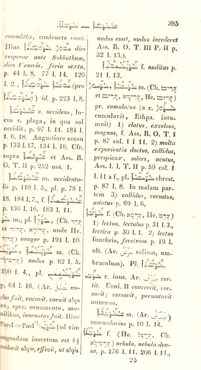 commixta, coniimcta r.sse/. y, . j .4» > >. I'lIlC | *• C J“” dtCS vesperae ante Sabbathum, dies f eneris, feria sexta, P 44 1. 8. 77 ]. 14. 120 1. 2., ^a!(pro id. p. 223 1.8. . p y e. occidens, lo- cus s. plaga, in qoa sol occidit, p. 97 1. 11. 184 1. 4. 0. 18. Angustiore sensu p. 133 1.17. 134 I. 16. Cfr. supra HlySO et Ass. B. O. T. II p. 252 not. 1. p y m. occidenta- nudits esset, nudus incederet Ass. B. O. T. 111 P. II p. 32 1. 13.). , ^ ,^3/rv y f. nuditas p. 21 1. 13. . * « p = ^i“) m. (Ch. ett=^,K»;iy,He. ton/) ])r. cumulatus (a r. cumulavit, Kthpa. intu- muit) 1) elatus, excelsus, magnus, f. Ass. B. O. T. I P* 87 c°l* 1 1 11. 2) multa experientia doctus, callidus, perspicax, solers, acutus, Ass. 1, 1, T. II p. 59 coi. 1 1 11 a f-> P1- 4^ clirest. Hs p. 118 1. 5., pl. p. 7S 18. 184 1.7., f. )2\ “N V\i “J”’™ p. 136 I. 16. 183 1. 11. f— m., pl. ]?j^, (Cii. i*-: et Tni*, N, unde He ) onager p. 191 1. 10 ’\7- v7 5 °KP1 d ? r * m. (Ch p 62 1. 5 100 1. 4., pl. P- 04 1. 16. (Ar. 'ilusfuit, vacavit, caruit a!qa re, spec. ornamento, mo- nilibus, inornatusJnit. Hinc i arel — Pa el ^A. [ad v i m Agendam insertum est ? j ■'Oidavit alqm, effecit, ut alqfs p. 87 1. 8. In malam par- tem 3) callidus, versutus, astutus p. 69 I. 6. 3 P d f. (Ch. N51*?, He. ) 1) lectus, lectulus p. 31 I.3., lectica p. 30 1. 1. 2) lectus funebris, feretrum p. 19 1. ult. (Ar. fij— solium, um- braculum). pj. V ^ar— r. inus. Ar. m._ ***• Coni. II convertit, ver- savit ; versavit, permutavit nummos. • P p y r m. (Ar. nummularius p. 10 I. 14. KA f. (He. v5:., CIl. ) nebula, nebula den- sa, p. 176 1.11. 206 1. 11., 25