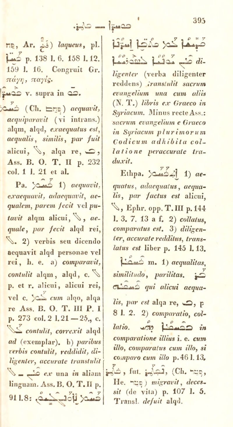 I 393 riD, Ar. ^j) laqueus, pl. p. 138 1. 6. 15S 1.12. 159 ]. 16. Congruit Gr. rcdyq, naylg. i* > — v. supra in 02. v ;C( Ch. fcns ) aequavit, aequiparavit (vi intrans.) alqm, alqd, exaequatus est, aequalis, similis, par fuit alicui, alqa re, > Ass. B. O. T. II p. 232 coi. 1 1. 21 et al. /r\ y Pa. 1) aequavit, exaequavit, adaequavit, ae- qualem, parem jecit vel pu- tavit alqm alicui,^, ae- quale, par fecit alqd rei, 2) verbis seu dicendo aequavit alqd personae vel rei, li. e. a) comparavit, contulit alqm, alqd, c. ^ p. et r. alicui, alicui rei, y vel c. )C--. cum alqo, alqa re Ass. B. O. T. IU P. I p. 273 coi. 2 1.21—25., c. contulit, correxit alqd ad (exemplar), b) paribus verbis contulit, reddidit, di- ligenter, accurate transtulit %> _ _Lc ex una in aliam linguam. Ass. B. O. T. II p. 911.8: Jcjj >-- /t\ y ,«p , , e y . p * y >C— di- ligenter (verba diligenter reddens) Iranslulit sacrum euangelium una cum aliis (N. T.) libris ex Graeco in Syriacum. Minus recte Ass.: sacrum evangelium e Graeco in Sijriacum p 1 u r ivi o r u m G odi cum adhibitu col- latione per accurat e tra- duxit. y V « Etlipa. 1) ae- qualus, adaequatus, aequa- lis, par factus est alicui, Ephr. opp.T.IB p. 144 1. 3. 7. 13 a f. 2) collatus, comparatus est. 3) diligen- ter, accurate redditus, trans- latus est liber p. 145 1.13. « ^ ^ m. 1) aequalitas, y similitudo, parilitas. /T\ /T\ qui alicui aequa- lis, par est alqa re, ^, p P « P Ts latio. in comparatione illius i. e. cum illo, compuratus cum illo, si comparo cum illo p.46 1.13, y y >*■ , fut. (Ch. Ile. “lis) migravit, deces- sit (de vita) p. 107 1. 5. Transi, defuit alqd.