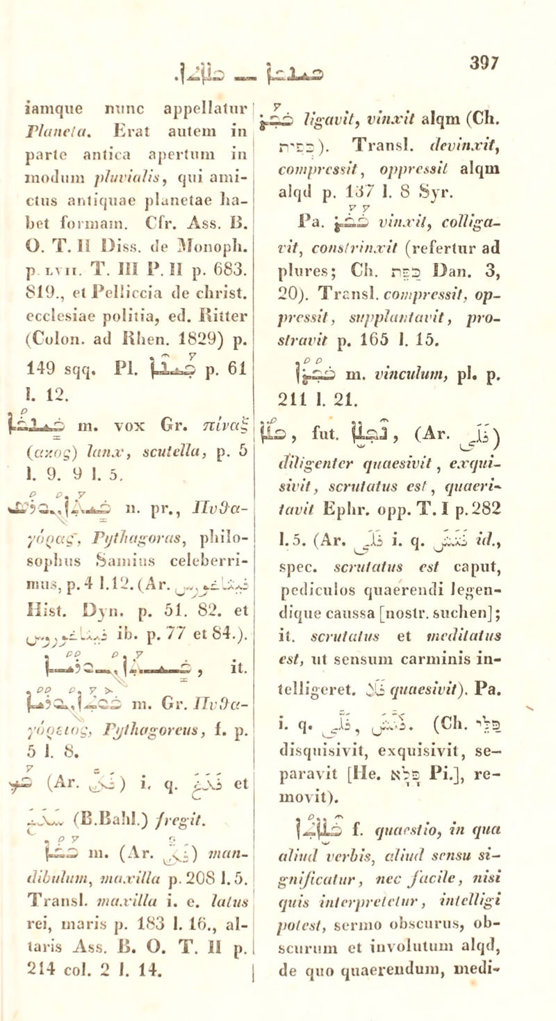 .jjp^ {i 1±d iamque nunc appellatur Planela. Erat autem in parte antica apertum in modum pluvialis, qui ami- ctus antiquae planetae ha- bet formam. Cfr. Ass. B. G. T. Ii Diss. de Monoph. P lvii. T. Ui P. il p. 683. 819., et Pelliccia de christ. ecclesiae politia, ed. Ritter (Colon, ad Rhen. 1829) p. 149 sqq. Pl. j V 7 p. 61 I. 12. ££ ligavit, vinxit alqm (Ch. n'C~). Transi, devinxit, compressit, oppressit alqm alqd p. 137 1. 8 Syr. y v Pa. vinxit, colliga- vit, constrinxit (refertur ad plures; Ch. ns3 Dan. 3, 20). Transl. compressit, op- pressit, supplantavit, pro- stravit p. 165 1. 15. .ce m. vinculum, pl. p. 211 1. 21. * . m. vox Gr. mW£ = i (axog) lanx, scutella, p. 5 1. 9. 9 1. 5. c p, y 11. pr., Ilvda- yoQug, Pythagoras, philo- sophus Samius celeberri- mus, p. 4 1.12. (Ar. li i st. 13 \ n. p. 01. 82. et , w,, ib. p. 77 et 84.). . ce c. .7 S , it. X = , pp p, y >- m. Gr. TTvda- > fut. , (Ar. Ji) diligenter quaesivit, exqui- sivit, scrutatus est, quaeri« tavit Ephr. opp. T. I p.282 1.5. (Ar. Jj i. q. id., spec. scrutatus est caput, pediculos quaerendi legen- dique caussa [uostr. suchen]; it. scrutatus et meditatus est, ut sensum carminis in- telligeret. yii quaesivit). Pa. yoQting, Pythagoreus, 1. p. 5 J. 8. 7 s , yZ (Ar- i- q. et i. q. Ji, (Ch. •'Vs disquisivit, exquisivit, se- paravit [Ile. Pi.], re- movit). (B.Bahl.) fregit. m. (Ar. man- dibulum, maxilla p. 208 1.5. Transi, maxilla i. e. latus rei, maris p. 183 1. 16., al- taris Ass. R. O. T. 11 p. 214 coi. 2 I. 14. jii f. quaestio, in qua N*/ aliud verbis, aliud sensu si- gnificatur, nec facile, nisi quis interpretetur, intclligi potest, sermo obscurus, ob- I scurum et involutum alqd, j de quo quaerendum, medi-