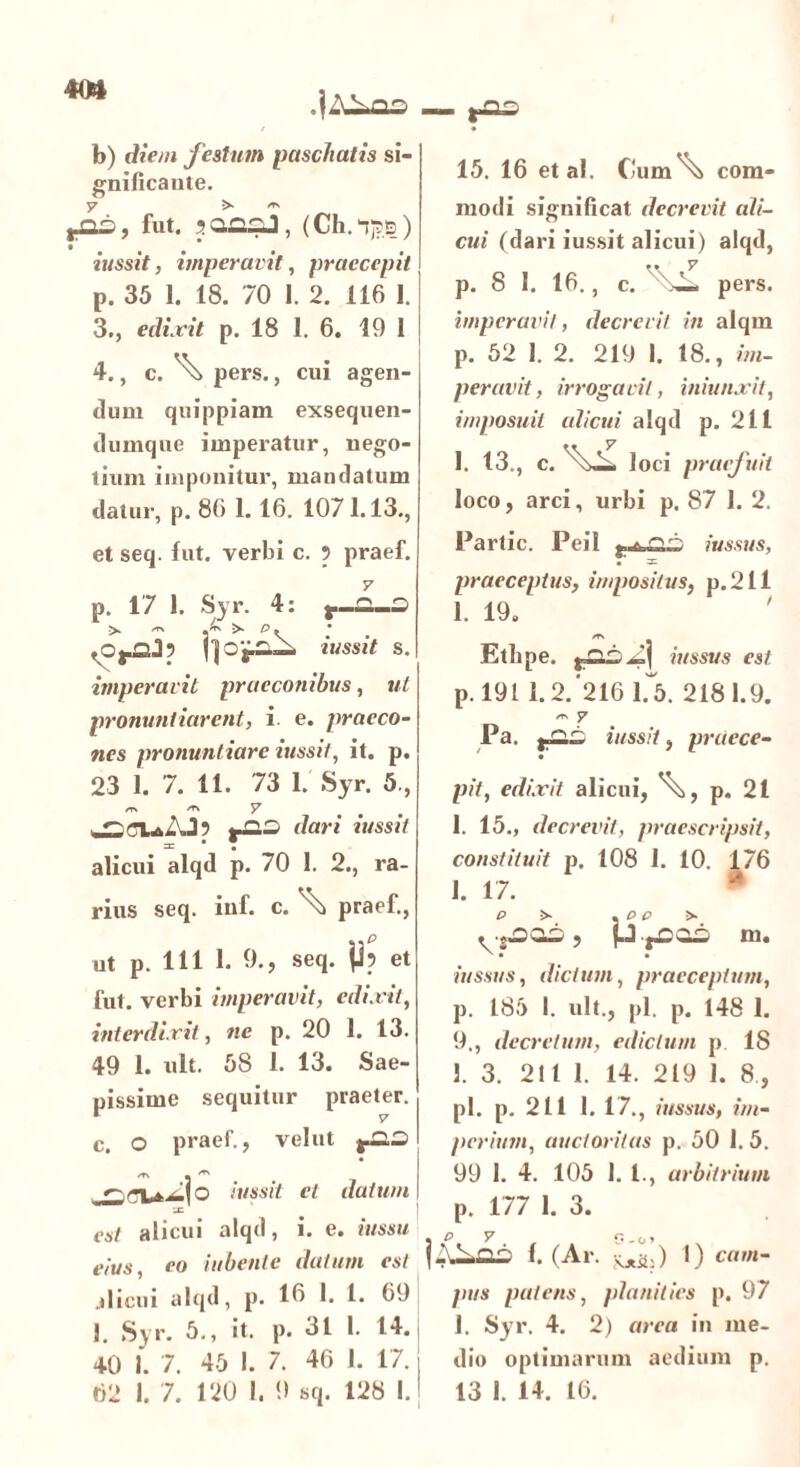 40» b) diem festum pascitatis si- gnificante. (Os, fut. jaaaJ, (Ch.njps) iussit, imperavit, praecepit p. 35 1. 18. 70 I. 2. 116 1. 3., edixit p. 18 1. 6. 19 1 4., c.\ pers., cui agen- tium quippiam exsequen- ti umque imperatur, nego- tium imponitur, mandatum datur, p. 86 1.16. 1071.13., et seq. fut. verbi c. ? praef. р. 17 1. Syr. 4: >• >• p. tussit s. imperavit praeconibus, ut pronuntiarent, i e. praeco- nes pronuntiare iussit, it. p. 23 1. 7. 11. 73 1. Syr. 5., /TN ^ 7 t~-~ dar* il,sslt alicui alqd p. 70 1. 2., ra- rius seq. inf. c. ^ praef., ut p. 111 1. 9., seq. jj? et fut. verbi imperavit, edixit, interdixit, ne p. 20 1. 13. 49 1. nlt. 58 1. 13. Sae- pissime sequitur praeter. с. O praef., velut ^3.3 /f\ . ^ iussit et datum LC est alicui alqd, i. e. iussu eius, eo iubente datum est alicui alqd, p. 16 1. 1. 69 1. Syr. 5., it. p. 31 I. 14.: 40 1. 7. 45 I. 7. 46 1. 17. > 15. 16 et al. C'um'\j com- modi significat decrevit ali- cui (dari iussit alicui) alqd, m y p. 8 1. 16., c. pers. imperavit, decrevit in alqm p. 52 1. 2. 219 1. 18., im- peravit , irrogavit, iniunxit, imposuit alicui alqd p. 211 1. 13., c. loci praefuit loco, arci, urbi p. 87 1. 2. Partic. Peil iussus, praeceptus, impositus, p. 211 1. 19. Etlipe. iussus est p. 1911.2. 216 f5. 2181.9. ~ 7 Pa. iussit, praece- pii, edixit alicui, ^, p. 21 1. 15., decrevit, praescripsit, constituit p. 108 I. 10. 176 1. 17. p >• . p p >■ .•SJ3Q33, p.fOOS IU. ' • • iussus, dictum, praeceptum, p. 185 I. ult., pl. p. 148 I. 9., decretum, edictum p 18 1. 3. 211 1. 14. 219 1. 8 , pl. p. 211 1. 17., iussus, im- perium, auctoritas p. 50 I. 5. 99 1. 4. 105 1. 1., arbitrium p. 177 1. 3. f. (Ar. Kjtih) I) cam- pus patens, planities p. 97 1. Syr. 4. 2) area in me- dio optimarum aedium p.