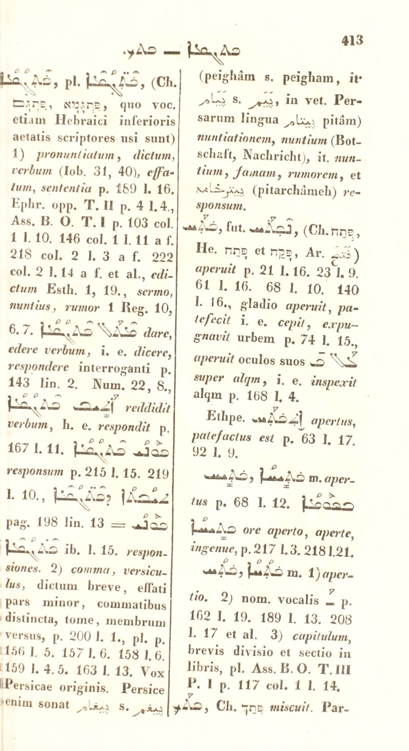 + P O ^ P .. /TS pl. (Ch. fcsrE, Nttsrs, quo voc. etiam Hebraici inferioris aetatis scriptores usi sunt) 1) pronuntiatum, dictum, verbum (lob. 31, 40), effa- tum, sententia p. 189 1. 16. Kphr. opp. T. II p. 4 1.4., Ass. B. O. T. I p. 103 coi. 1 1. 10. 146 coi. 1 1. 11 a f. 218 coi. 2 I. 3 a f. 222 coi. 2 1. 14 a f. et al., edi- ctum Esth. 1, 19., sermo, nuntius, rumor 1 Reg. 10, 6* /- P-^^As \>AJLc dare, edere verbum, i. e. dicere, respondere interroganti p. 143 lin. 2. Num. 22, 8., • P P /T\ jy reddidit verbum, h. e. respondit p. 167 1. 11. responsum p. 215 1. 15. 21£ 1. 10., p^.As? |A-L (peighain s. peigham, it* s- iu vet. Per- sarum lingua pitam) nuntiationem, nuntium (Bot- scbalt, Nachricht), it. nun- tium, jamam, rumorem, et (pitarchameh) re- sponsum. ^Ai, fut. -*A£j, (Ch. nns, He. nns et np.s, Ar. Ari) o/im/iV p. 21 1.16. 23CJ. 9. 61 1. 16. 68 I. 10. 140 1- 16., gladio aperuit, pa- te/ccif i. e. ce/n7, ^rym- gnavit urbem p. 74 1. 15., aperuit oculos suos ^ S super alqrn, i. e. inspexit alqm p. 168 1. 4. y Ethpe. v.^Ai^| apertus, patefactus est p. 63 1. 17 92 I. 9. w^*Ai, ULte ni. aper- tus p, 68 1. 12. j-lnr<rs »~s pag. 198 lin. 13 Ui^As ib. 1. 15. respoi siones. 2) comma, versici ius, dictum breve, e/fa pars minor, commatibu distincta, tome, membrui versus, p. 200 1. 1., pl. f l‘»6 1. 5. 157 1. 6. 158 1. f 169 I. 4.5. 163 I. 13. Vo: 1 Persicae originis. Persic •enim sonat s. ^ i-^^Ao ore aperio, aperte, ingenue, p. 217 1.3. 2181.21. r“As ni. 1) aper- ti°. 2) nom. vocalis L p. 162 I. 19. 189 1. 13. 208 h 17 et ai. 3) capitulum, brevis divisio et sectio in libris, pl. Ass. B. O. T. III P. I p. 117 coi. 1 1. 14. ^Ao, Ch. pns miscuit. Par-