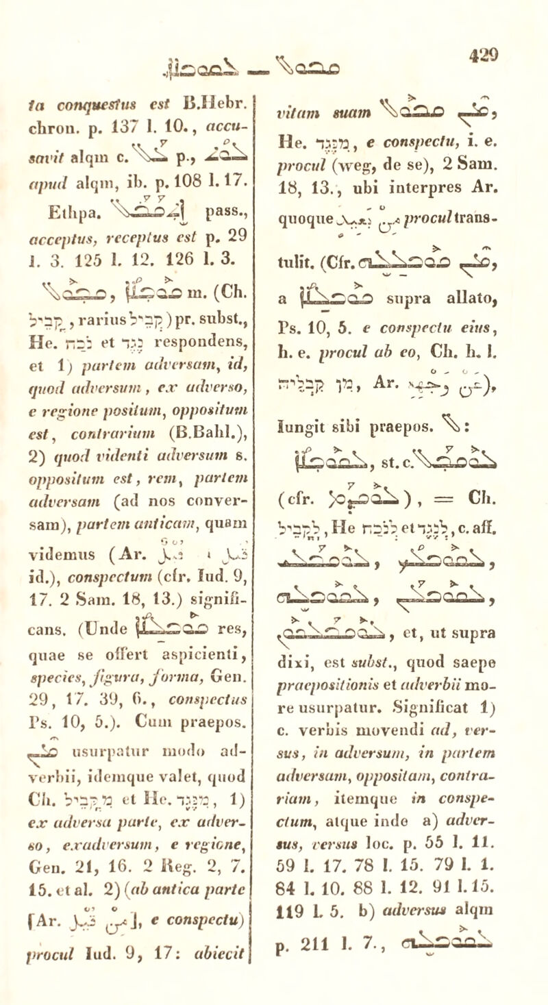 In conquestus est B.Ilebr. chrou. p. 13/ 1. 10., accu- savit alqrn p > apud alqin, ib. p. 108 1.17. .. y y , Ethpa. pass., acceptus, receptus est p. 29 i. 3. 125 1. 12. 126 1. 3. (Ch. , rarius V'5p)pr. subst., He. rr: et respondens, et i) partem adversam, id, quod adversum , ex adverso, e regione positum, oppositum est, contrarium (B.Bahl.), 2) quod videnti adversum s. oppositum est, rem, partem adversam (ad nos conver- sam), partem anticam, quam * 0 o ? . > videmus (Ar. j.*s * J-3 id.), conspectum (cfr. lud. 9, 17. 2 Sara. 18, 13.) signifi- cans. (Unde res, quae se offert aspicienti, species, figura, forma, Gen. 29, 17. 39, 6., conspectus Ps. 10, 5.). Cum praepos. /T> usurpatur modo ad- verbii, idemque valet, quod Ch. et He. t>2?3, 1) ex adversa parte, ex adver- so, exadversum, e regione, Gen. 21, 16. 2 tteg. 2, 7. 15. et al. 2) (ab antica parte ( Ar. jjjj e conspectu) jirocul lud. 9, 17: ubiecit ,, > ** vitam suam \>Q£lO He. , e conspectu, i. e. procul (\veg, de se), 2 Sam. 18, 13., ubi interpres Ar. quoque procul trans- e  tulit. (Cfr. ,-lc, a supra allato^ Ps. 10, 5. e conspectu eius, h. e. procul ab eo, Ch. h. 1. Ar. a^), iungit sibi praepos. : st. (cfr. = Ch. b^pb, He rr:V et “.‘ib, c. ali. . y C-,, dixi, est subst., quod saepe praepositionis et adverbii mo- re usurpatur. Significat 1) c. verbis movendi ad, ver- sus, in adversum, in partem adversam, oppositam, contra- rium, itemque in conspe- ctum, atque inde a) adver- sus, versus loc. p. 55 I. 11. 59 1. 17. 78 1. 15. 79 1. 1. 84 1. 10. 88 1. 12. 91 1.15. 119 1. 5. b) adversus alqin p. 211 I. 7., ciloaol