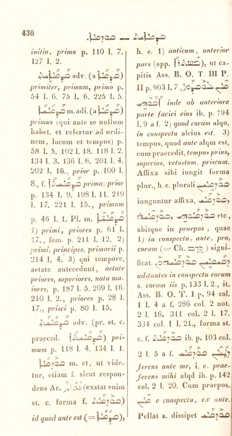 .\±£12.£> ini//n, primo p. 110 1. 7. 127 1. 2. , p v , P v adv. (a = • • primi/er, primum, primo p. 54 i. 6. 75 1. 6. 225 1. 5. , P P 7 , , P 7 m.adi. (a ) primus (qui ante se nullum liabet, et refertur ad ordi- nem, locum et tempus) p. 58 1. 5. 102 1. IS. 118 1. 2. 131 1. 3. 136 1. 6. 201 1. 4. 202 1. 16., prior p. 100 1. . .P P 7 8., f. |ZuJiOft.O prima, prior p. 134 1. 9.' 198 1. 11. 219 1. 17. 221 1. 15., primum p. 46 1. 1. Pl. m. 1) primi, priores p. 61 1. 17., fem. p. 211 1. 12. 2) primi, principes, primarii p. 214 1. 4. 3) qui tempore, aetate antecedunt, aetate priores, superiores, natu ma- iores, p. 187 1. 5. 209 1. 16. 210 1. 2., priores p. 28 1. 17., prisci p. 80 1. 15. 7 P 7 adv. (pr. st. c. . P P 7 praeced. pri- mum p. IIS 1. 4. 134 1. 1. , p > ., f.Lo*C.£ m. et, ut vide- tur, etiam f. sicut respon- dens Ar. (exstat enim 7 >■ * st. c. lorma f. Aiop;i.o) . p p id quod ante est (— (.LDj-D), Za* h. e. 1) anticum, anterior p pars (opp. pAffilL), ut ca- pitis Ass. B. O. T III P. II p.9031.7,)o^a^^io j inde ab anteriore parte faciei eius ib. p. 794 I. 9 a f. 2) quod coram alqo, in conspectu alcius est. 3) tempus, quod ante alqm est, eum praecedit, tempus prius, superius, vetustum, priscum. Aflixa sibi iungit forma > plur., h. e. plurali ,_*l£p3,.0 7 > iunffuntur affixa, o * • m >. y > wrsG,LcpG.G ete, abitque in praepos , quae 1) in conspectu, ante, pro, coram (= Cb. ) signi- > 7 >* p ficat. V • \ = adstantes in conspectu eorum s. coram iis p. 133 I. 2., it. Ass. B. O. T. I p. 94 coi. 1 1. 4 a f. 286 coi. 2 not. 2 I. 16. 311 coi. 2 1. 17. 334 coi. 1 1. 21., lorma st. 7 •> c. f. ib. p. 103 col. 7 >. *ts P 2 1. 5 a f. wwl=pG^ j er ens ante me, i. e. prae- ferens mihi alqd ib. p. 142 col. 2 l. 20. Cum praepos. 7^ c conspectu, ex ante. 7 > Pellat s. dissipet