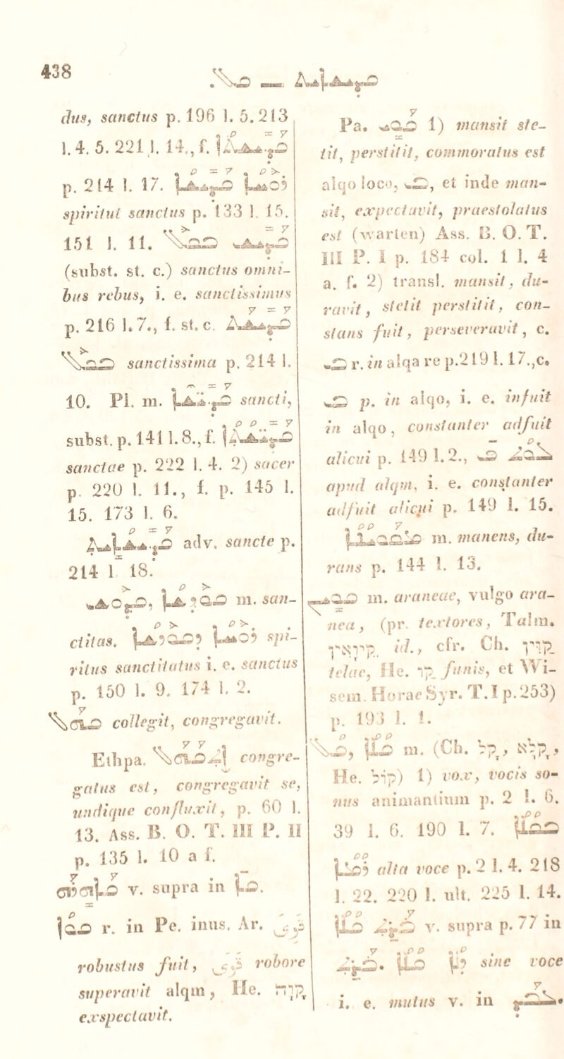 dtis, sanctus p. 196 1. 5.213 1.4. 5. 221 1. 14., f. i&k-kijo « P = 7 o P ^ # p. 214 1. 17. Luo? spiritui sanctus p. 133 ! 15. 151 i. 11. (subst. st. c.) sanctus omni- bus rebus, i. e. sanctissimus 7=7 p. 216 1» /•) 1. st. e. sanctissima p. 214 1. 10. Pi. m. 1-AA.fO sancti, subst. p. 141 1.8., f. lij.Ai.g-» sanctae p. 222 I. 4. 2) sacer p 220 I. 11., 1- p. 145 1. 15. 173 I. 6. AJLaa-,.0 adv. sancte p. 214 f 18.' m. aa«- ditas. *!”- }•//»« sanet itatus i. e. sanctus p. 150 1. 9. 174 1. 2. \cLo collegit, congregavit. Ethpa. ^oLfiU[ congre- gatus est, congregavit se, 19 undique confluxit, p. 60 1. 13. Ass. 13. O. T. III P. II p. 135 1. 10 a 1’. CBfllVo v. supra in \.2. r. in Pe. inus. Ar. robustus fuit, robore superavit alqm, Ile. PPpr ex spectavit. 7 Pa. >dQ,D 1) mansit st e- sc iit, perstitit, commoratus est aiqo loco, y.^, et inde man- sit, expectuvit, praestolatus est (warlen) Ass. 0. O.T. III P. I p. 184 coi. i 1. 4 a. f. 2) trans!, mansit, du- ravit, stetit perstitit, con- stans fuit, perseveravit, c. r. in alqa re p.219 1.17.,c, wS p. in alqo, i. e. infuit in alqo, constanter ailfuit alicui p. 149 1.2., <mD ^ apud ahjm, i. e. constanter adf uit alicui p. 149 1. 15. rans p. sLs m. manens, 144 1. 13. du- «.3-a m. araneae, vulgo ara- nea, (pr textores, Tulra. id., cfr. U. ‘P'p_ telae, He. 1p_ funis, et Wi- seui. Horae Syr. T.I p.25o) p. 193 1. 1. fi» m. (Ch. rpx, N'bpr, He. bip) 1) vox, vocis so- nus animantium p. 2 !. 6. 39 1. 6. 190 1. 7. p.a£> |.lo? alta voce p. 2 1. 4. 218 1. 22. 220 1. ult. 225 1. 14. |l2 v. supra p. / / m y ,,P P «,P , 4r£>- t*-o ji? sine voce | i. e. mulus v. in ••