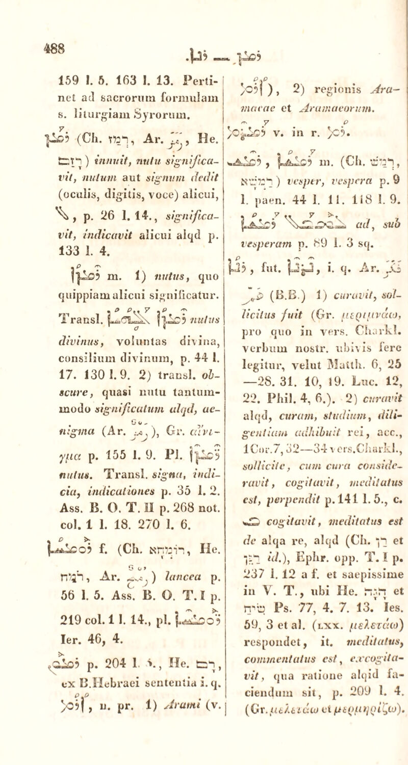 159 1. 5. 163 I. 13. Perti- net aci sacrorum formulam s. liturgiam Syrorum. 7. (Cii. T»“!, Ar. , He. tr.T~ ) innuit, nutu significa- vit, nutum aut signum dedit (oculis, digitis, voce) alicui, p. 26 1. 14., significa- vit, indicavit alicui aiqd p. 133 1. 4. 39 m. 1) nutus, quo quippiamalicui significatur. rvt 5 9 ey y , T1 Transi. n,is? nutus divinus, voluntas divina, consilium divinum, p. 44 1. 17. 130 1.9. 2) transi, ob- scure, quasi nutu tantum- modo significatum aiqd, uc- tugma (Ar. ), Gr. cuvi- ypa P. 155 1. 9. PJ. nutus. Transi, signa, indi- cia, indicationes p. 35 1. 2. Ass. B. O. T. II p. 268 not. coi. 1 1. 18. 270 1. 6. . e > p»vLscj f. (Ch. He. . . G O 9 TT/;-!, Ar. ^, ) lancea p. 56 1. 5. Ass. B. O. T. I p. 219 coi. 11. 14., pl. j. Ier. 46, 4. p. 204 1. v, He. , ex 13.Hebraei sententia i.q. P\P >0?j , u. pr. 1) Arami (v. ‘if )o5j ) , 2) regionis Ara- inaeae et Aramaeorum. y p /O'fLub v. in r. )C9. , p v «.a£s9 , m. (Ch. b'.:w!, Ntl'721! ) vesper, vespera p. 9 1. paen. 44 1. 11. 118 1.9. ad, sub vesperam p. 89 i. 3 sq. |A9 > fut. j-KgBi, i. q. Ar. ,.vj (B.B.) 1) curavit, sol- licitus fuit (Gr. pcQtpvdoi, pro quo in vers. Charkl. verbum nostr. ubivis Iere legitur, velut Matlh. 6, 25 —28. 31. 10, 19. Luc. 12, 22. Phil. 4, 6.). 2) curavit aiqd, curam, studium, dili- gentiam adhibuit rei, acc., 1 Cor. 7,32—34 v ers.Charkl., sollicite, cum cura conside- ravit , cogitavit, meditatus est, perpendit p. 141 1.5., c. AD cogitavit, meditatus est de a!qa re, aiqd (Ch. *j'i et Ibi «Oj Ephr. opp. T. 1 p. 237 i. 12 a f. et saepissime in V. T., ubi He. iish et rvb Ps. 77, 4. 7. 13. Ies. 59, 3 et al. (lxx. peXezdto) respondet, it. meditatus, commentatus est, excogita- vit, qua ratione alqid fa- ciendum sit, p. 209 1. 4. I (C r./i6/6i&w ei ptputpiilyio).