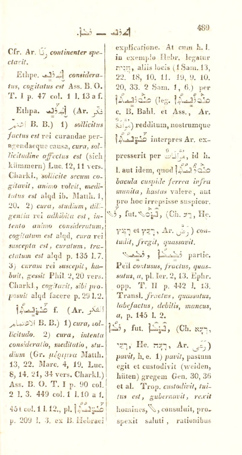 Cfr. A r. Q continenter sj)e- ctarit. Ethpe. considera- tus, cogitatus est Ass. B. O. T. 1 p. 47 co!. 1 J. 13 a f. y . Etlipa. J (Ar. yCi B. B.) 1) sollicitus jactus est rei curandae per- flgendaeque causa, cura, sol- licitudine affectus est (sicli kiimmern) Luc. 12,11 vers. Ciiarki., 'sollicite secutu co- gitavit, animo volvit, medi- tatus esi alqd ib. Mattii. 1, 2U. 2) cura, studium, dili- gentia rei adhibita est, 7/1- te/ito animo consideratum, cogitatum est alqd, cura rei suscepta est, curatum, tra- ctatum est alqd p. 135 1.7. 3j curant rei suscepit, luu- bi/it, gessit Phil 2, 20 vers. Chark! , cogitavit, sibi pro- posuit alqd facere p. 291.2. jA-.Jj.lc f. (Ar. j-VLi B. B.) 1) cura, sol- licitudo. 2) cura, intenta consideratio, meditatio, stu- dium (Gr. ptQipva Mattii. 13, 22. Mare. 4, 19. Luc. S, 14. 2l, 34 vers. Charkl.) Ass. B. O. T. 1 p. 90 coi. 2 1. 3. 449 coi. 1 1.10 a f. 45 i co!. 1 1.12., pl. j 1 .A Ar. p. 209 1. i. ex B. Hebraei explicatione. At cum Ji. I. in exemplo Mebr. legatur rr:n, aliis locis (iSaiu. !'i, 22. 18, 10. 11. 19, 9. 10. 20, 33. 2 Sam. 1, 6.) per « O >■ ^ . P | «sVtf&ncl J | 0 w.1, -O c. B. Balil. et Ass., Ar. G , s > Nj).,.) redditum,nostrumque , o p y fAoJjJc interpres Ar. ex- . o - => . presserit per id h. . PP P > 1. aut idem, quod f bacula cuspide ferrea infra munita, hastas valere, aut pro lioc irrepsisse suspicor. 'k? , fut.'kcjJ, (Cii. S), He. Viti et vy*\, Ar. ta,) con- ludit, fregit, quassavit. .J , -—‘r:.-. . *} p i i J' 1 Z •. ' # Peii contusus, f ractus, quas- satus, a, pi. ler. 2, 13. Eplir. opn. T. 11 p. 442 J. 13. T rausi, fractus , quassatus, labefactus, debilis, mancus, a, p. 145 1. 2. fbJ , fut. jklp, (CL. tep, He. rtn, Ar. ff.\ • r T \J; J J pavit, li. e. 1) pavit, pastum egit et custodivit (v/eiden, liiiten) gregem Gen. 30, 30 et al. Trop. custodivit, tui- tus est, gubernavit, rexit homines,consuluit, pro- ! spexit saluti , rationibus