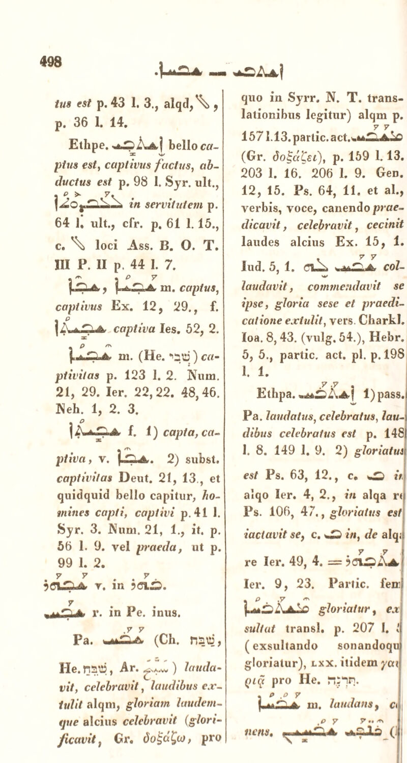 •I--*—-* —i tus est p. 43 1. 3., alqd,\> , р. 36 1. 14. Ethpe. bello ca- X w pttis est, captivus factus, ab- ductus est p. 98 1. Syr. ult., . e >• 7. in servitutem p. 64 1. ult., cfr. p. 61 1.15., с. \ loci Ass. B. O. T. III P. II p. 44 I. 7. Ii**, \2zJL in. captus, captivus Ex. 12, 29., f. | i. -s C. A captiva Ies. 52, 2. p rs j. .A. m. (He. ''zv) ca- ptivitas p. 123 1. 2. Num. 21, 29. Ier. 22,22. 48,46. Neh. 1, 2. 3. I f. 1) capta, ca- ptiva, v. 2) subst. captivitas Deut. 21, 13., et quidquid bello capitur, /zo- mines capti, captivi p.41 1. »Syr. 3. Num. 21, 1., it. p. 56 1. 9. vel praeda, ut p. 99 1. 2. 7 7 . . 7 r. m ?<JLS. r. in Pe. inus. .7 7 Pa. (Ch. nsd, He. nat», Ar. ) lauda vit, celebravit, laudibus ex tulit alqm, gloriam laudem- que alcius celebravit (glori- ficae it, Gr. do£d£to, pro quo in Syrr. N. T. trans- lationibus legitur) alqm p. 7 7 1571.13. partic.act.ou^A^ (Gr. do^dKei), p. 159 1.13. 203 1. 16. 206 1. 9. Gen. 12, 15. Ps. 64, 11. et ai., verbis, voce, canendo prae- dicavit, celebravit, cecinit laudes alcius Ex. 15, 1. . 7 7 lud. 5, 1. coi- w laudavit, commendavit se ipse, gloria sese et praedi- catione extulit, vers. Charkl. loa. 8, 43. (vulg. 54.), Hebr. 5, 5., partic. act. pl. p. 198 1. 1. v .7 Ethpa. l)pass. Pa. laudatus, celebratus, lau- dibus celebratus est p. 148 I. 8. 149 1. 9. 2) gloriatus est Ps. 63, 12., c. it aiqo Ier. 4, 2., in alqa r< Ps. 106, 47., gloriatus est iactavit se, c. %£) in, de alqj . 7 7 re Ier. 49, 4. = Ier. 9, 23. Partic. fem| . p . .7 « A A.V) gloriatur, c.t sultat transi, p. 207 I. [exsultando sonandoqu gloriatur), lxx. itidem ycci pz(f pro He. n:nn. p .0 7 m. laudans, o ,p y y•• nensr. p. ^ <u.TP. A (1