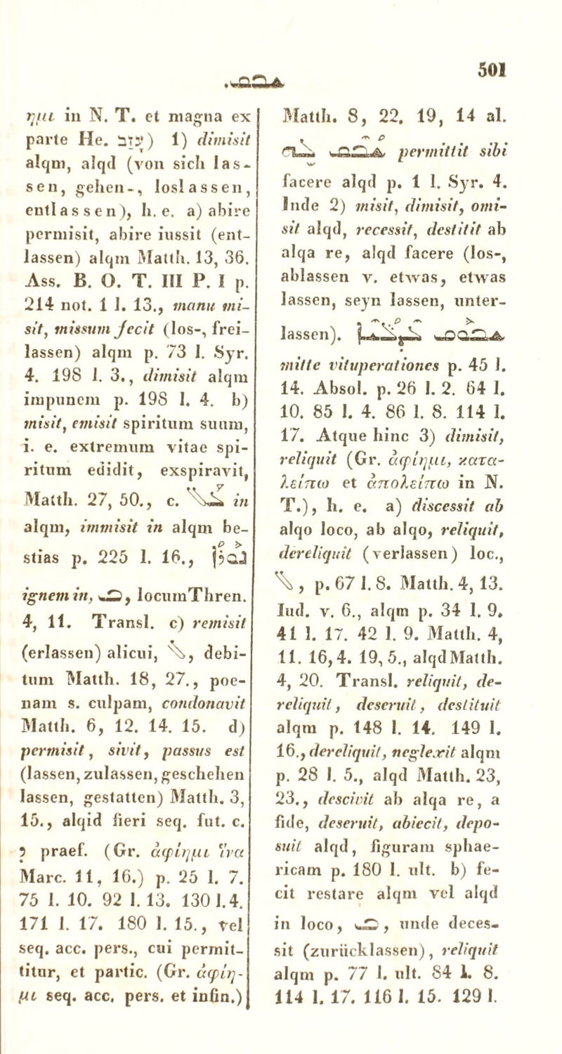 .«acu. qiu in N. T. ct magna ex parte He. St;*) 1) dimisit alqm, alqd (von sicli Ias- se n, gehen-, loslassen, enti as s en), h. e. a) abire permisit, abire iussit (ent- lassen) alqm Mattii. 13, 36. Ass. JB. O. T. III P. I p. 214 not. 1 J. 13., manu mi- sit, missum jecit (los-, frei- lassen) alqm p. 73 1. Syr. 4. 198 1. 3., dimisit alqm impunem p. 198 I. 4. b) misit, emisit spiritum suum, i. e. extremum vitae spi- ritum edidit, exspiravit, Matth. 27, 50., c. in alqm, immisit in alqm be- stias p. 225 1. 16., jjad ignem in, locumThren. 4, 11. Transi, c) remisit (erlassen) alicui, v7,, debi- tum Matth. 18, 27., poe- nam s. culpam, co?ulonavit Matth. 6, 12. 14. 15. d) permisit, sivit, passus est (lassen, zulassen, geschehen lassen, gestatten) Matth. 3, 15., alqid fieri seq. fut. c. ? praef. (Gr. d<p iijf.it 'ivct ] Mare. 11, 16.) p. 25 1. 7. 75 1. 10. 92 1.13. 1301.4. 171 1. 17. 180 1. 15., vel seq. acc. pers., cui permit- titur, et partic. (Gr. depiq- pi seq. acc. pers. et infin.) Matth. 8, 22. 19, 14 al. • * P «aCU permittit sibi facere alqd p. 1 I. Syr. 4. Inde 2) misit, dimisit, omi- sit alqd, recessit, destitit ab alqa re, alqd facere (los-, ablassen v. etAvas, etwas lassen, seyn lassen, unter- . -..p - >- lassen). «saCLA mitte vituperationes p. 45 1. 14. xibsol. p. 26 1. 2. 64 I. 10. 85 1. 4. 86 1. 8. 114 1. 17. Atque hinc 3) dimisit, reliquit (Gr. cupi qui, y.ara- 7.cimo et ccnolsimo in JNf. T.), h. e. a) discessit ab alqo loco, ab alqo, reliquit, dereliquit (verlassen) loc., \ , p. 67 1.8. Matth. 4, 13. lud. v. 6., alqm p. 34 1. 9, 41 1. 17. 42 1. 9. Matth. 4, 11. 16,4. 19,5., alqdMatth. 4, 20. Transi, reliquit, de- reliquit , deseruit, destituit alqm p. 148 1. 14. 149 I. 16., dereliquit, neglexit alqm p. 28 I. 5., alqd Matth. 23, 23., descivit ab alqa re, a fide, deseruit, abiecil, depo- suit alqd, figuram sphae- ricam p. 180 I. ult. b) fe- cit restare alqm vel alqd in loco, , unde deces- sit (zurucklassen), reliquit alqm p. 77 1. ult. 84 1. 8. 114 1. 17. 116 1. 15. 129 I.