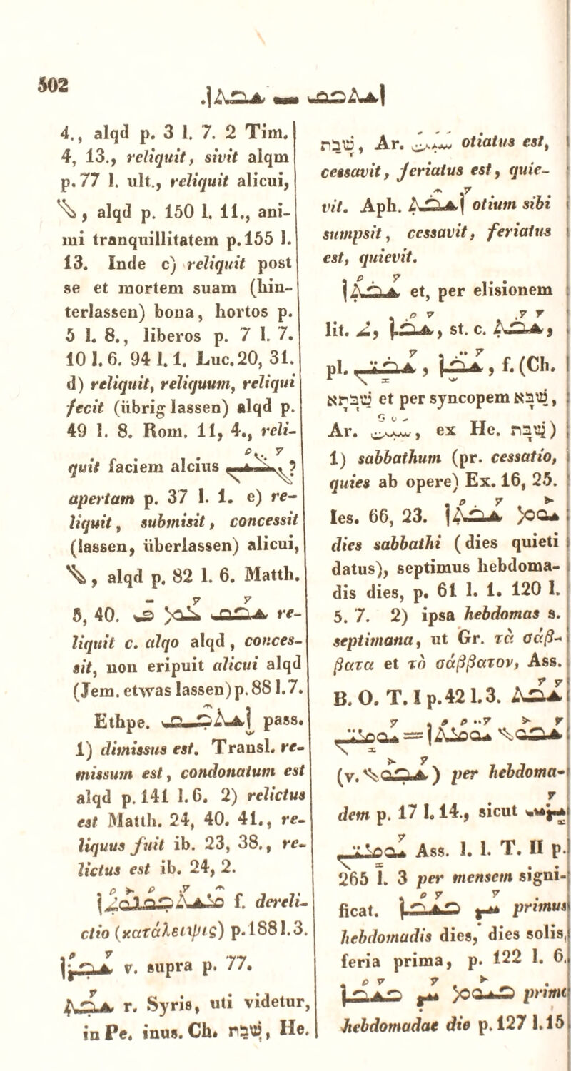 mm 4., alqd p. 3 1. 7. 2 Tini. 4, 13., reliquit, sivit alqm p.77 1. ult., reliquit alicui, ^ , alqd p. 150 1. 11., ani- mi tranquillitatem p. 155 1. 13. Inde c) reliquit post se et mortem suam (hin- terlassen) bona, hortos p. 5 1. 8., liberos p. 7 1. 7. 101.6. 941.1. Luc. 20, 31. d) reliquit, reliquum, reliqui fecit (iibrig lassen) alqd p. 49 1. 8. Rom. 11, 4., reli- ey- 7 quit faciem alcius ■ , t apertam p. 37 1.1. e) re- liquit , submisit, concessit (lassen, iiberlassen) alicui, \, alqd p. 82 1. 6. 31atth. 7 y 5, 40. *s> re liquit c. alqo alqd , conces- sit, non eripuit alicui alqi (Jem. etwas Iassen)p.881.7. Ethpe. %£L.Pass* 1) dimissus est. Transi, re- missum est, condonatum est alqd p. 141 1.6. 2) relictus est Matth. 24, 40. 41., re- liquus fuit ib. 23, 38., re- lictus est ib. 24, 2. p >. P .V m # I^qJLf. derclv- ctio {xciraleixpti) p. 1881.3. a. v. supra p. 77. r. Syris, «ti videtur, in Pe. inus. Ch. , He. rnui', Ar. otiatus est, - r 7 cessavit, feriatus est, quie- vit. Aph. Otium sibi sumpsit, cessavit, feriatus est, quievit. | A a a. et, per elisionem . o 7 ,7 7 lit. 2, j.^, St. C. ^4, pl. n ‘i 5 | , f. (Ch. \ * Nriui et per syncopem N:n%*2$, G o ^ Ar. ex He. rm$) 1) sabbathum (pr. cessatio, quies ab opere) Ex. 16, 25. Ies. 66, 23. >OGU dies sabbathi (dies quieti datus), septimus hebdoma- dis dies, p. 61 1. 1. 120 I. 5. 7. 2) ipsa hebdomas s. septimana, ut Gr. ra adfl- flaret et %o odflflarov, Ass. B.O. T.Ip.421.3. 7 , » t> “7 »• 7 (v.vV ^ ^A ) per hebdoma• 7 dem p. 17 1.14., sicut Ass. 1. 1. T. II p. 265 1. 3 per mensem signi- ficat. iAis> 1^. primus hebdomadis dies, dies solis, feria prima, p. 122 I. 6. . fi 7 7 ► | ^ ^ prtmt hebdomadae die p. 127 1.15