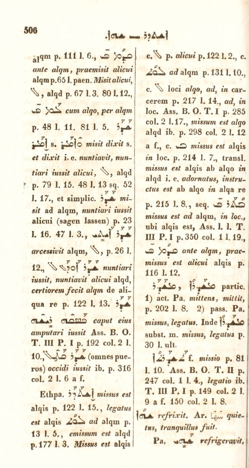 alqm p. 111 1. 6., *£> >O^D ante alqm, -praemisit alicui alqm p.651. paen. Misit alicui, alqd p. 67 1.3. 801.12., y *.£> )cusi cum alqo, per alqm p. 48 1. 11. 81 1. 5. bVyL jAfij s. misit dixit s. et dixit i. e. nuntiavit, nun- tiari iussit alicui, alqd r p. 79 1. 15. 48 I. 13 sq. 52 . y v I. 17., et simplic. b^A. mi- sit ad alqm, nuntiari iussit alicui (sagen lassen) p. 23 I. 16. 47 1. 3., -*• • arcessivit alqm, A, p. 26 1. 12., bfnA, nuntiari iussit, nuntiavit alicui alqd, certiorem fecit alqm de ali- .7 7 qua re p. 122 1. 13. b^A M M 7 caput eius amputari iussit Ass. B. 0. T. III P. I p. 192 coi. 2 1. 10., n;^1^D (omnes pue- ros) occidi iussit ib. p. 316 coi. 2 1. 6 a f. y »y Ethpa. missus est alqis p. 122 1. 15., legatus pv est alqis ad alqm p. 13 I. 5., emissum est alqd p. 177 1. 3. Missus est alqis - cA p. alicui p. 1221.2., c. ad alqm p. 1311.10., c. \\ loci alqo, ad, in car- cerem p. 217 I. 14., ad, in loc. Ass. B. O. T. I p. 285 coi. 2 1.17., missum est alqo alqd ib. p. 298 coi. 2 l. 12 a f., c. missus est alqis in loc. p. 214 1. 7., transi. missus est alqis ab alqo in alqd i. e. adornatus, instru- ctus est ab alqo in alqa re - . y o p. 215 1. 8., seq. jAs missus est ad alqm, in loc., ubi alqis est, Ass. I. 1. T. III P. I p. 350 coi. 11.19., - P )Oj-D ante alqm, prae- missus est alicui alqis p. 116 1.12. ,yy .? y partic. i • • 1) act. Pa. mittens, mittit, p. 202 1. 8. 2) pass. Pa. 1 .0 7 missus, legatus. Inde subst. m. missus, legatus p. 30 1. ult. j f. missio p. 81 1. 10. Ass. B. O. T. II p. 247 coi. 1 I. 4., legatio ib. T. III P. I p. 149 coi. 2 I. 9 a f. 150 coi. 2 I. 8. joiA, refrixit. Ar. LjLl quie- tus, tranquillus fuit, y Pa. refrigeravit,