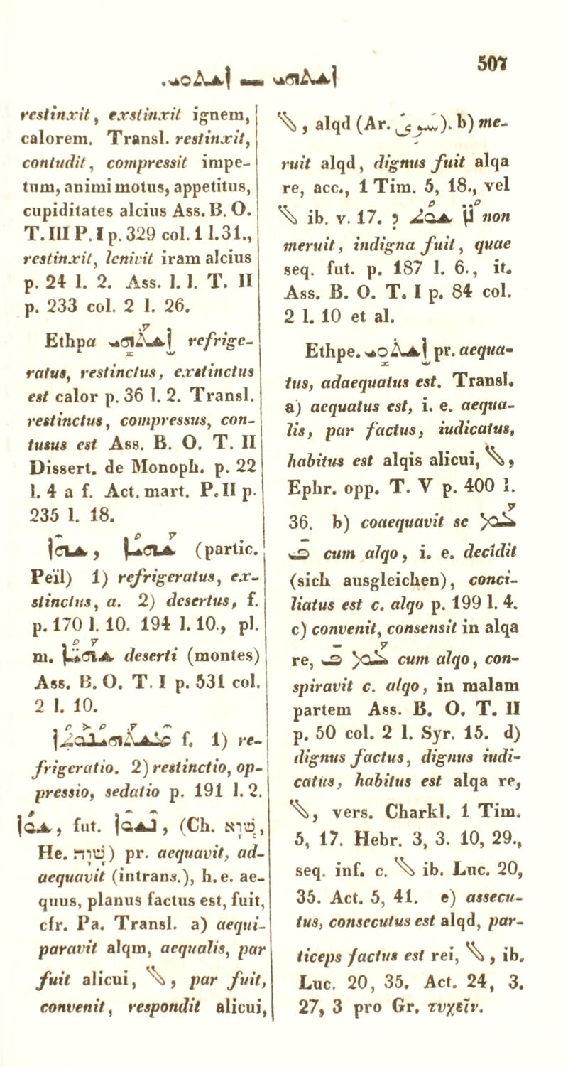 .aO<IUk| 5<fl restinxit, exstinxit ignem,! calorem. Transi, restinxit, contudit, compressit impe- tum, animi motus, appetitus, cupiditates alcius Ass. B. O. T. IIIP. I p. 329 coi. i 1.31., restinxit, lenivit iram alcius p. 24 1. 2. Ass. I. 1. T. II p. 233 coi. 2 1. 26. Etlipa refrige- ratus, restinctus, exstinctus est calor p. 36 1. 2. Transi. restinctus, compressus, con- tusus est Ass. B. O. T. II Dissert. de Monopli. p. 22 1. 4 a f. Act. mart. P.II p. 235 1. 18. . P T jeiA-, (partic. Peil) 1) refrigeratus, ex- stinctus, a. 2) desertus, f. p. 170 1. 10. 194 1.10., pl. . P 7 ni. deserti (montes) Ass. B. O. T. I p. 531 coi. 2 I. 10. f. 1) re- frigeratio. 2) restinctio, op- I pressio, sedatio p. 191 1. 2. f ** jaA, fut. ja^J, (Ck. tnui, He. nid) pr. aequavit, ad- aequavit (intrans.), h.e. ae- quus, planus factus est, fuit, cfr. Pa. Transi, a) aequi- paravit alqm, aequalis, par fuit alicui, \>, par fuit, ^ , alqd (Ar. ^ ^). 1>) me- ruit alqd, dignus fuit alqa re, acc., 1 Tim. 5, 18., vel ib. V. 17. 5 \i non meruit, indigna fuit, quae seq. fut. p. 187 1. 6., it. Ass. B. O. T. I p. 84 coi. 2 1. 10 et al. Ethpe. *oA^[pr. aequa- tus, adaequatus est. Transi, a) aequatus est, i. e. aequa- lis, par factus, iudicatus, habitus est alqis alicui, ^, Ephr. opp. T. V p. 400 1. v 36. b) coaequavit se J cum alqo, i. e. decidit (sick ausgleicken), conci- liatus est c. alqo p. 199 1. 4. c) convenit, consensit in alqa - v re, /Cu^> cum alqo, con- spiravit c. alqo, in malam partem Ass. B. O. T. II p. 50 coi. 2 1. Syr. 15. d) dignus factus, dignus iudi- catus, habitus est. alqa re, vers. Charkl. 1 Tim. 5, 17. Hebr. 3, 3. 10, 29., seq. inf. c. ^ ib. Lue. 20, 35. Act. 5, 41. e) assecu- tus, consecutus est alqd, par- ticeps -factus est rei, ^ , ib. Luc. 20, 35. Act. 24, 3.