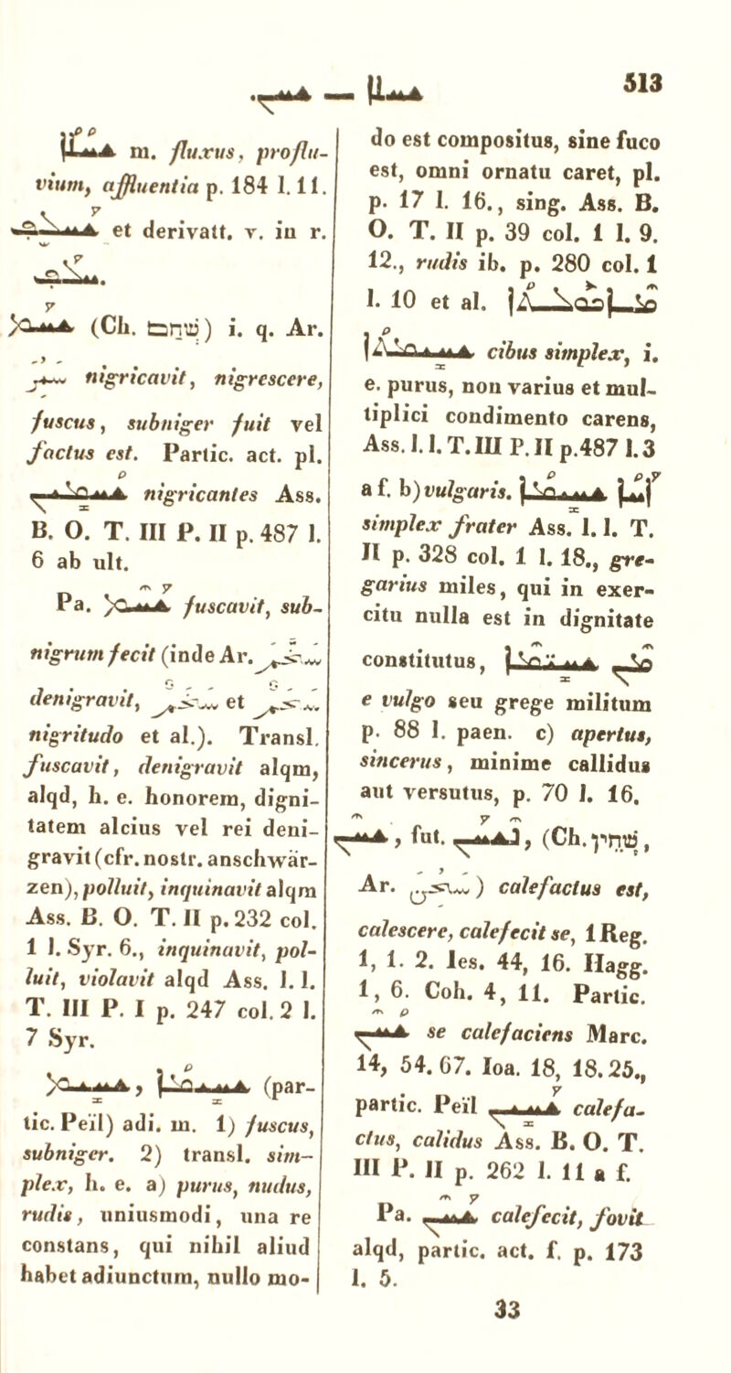 \Pa m. fluxus, proflu vwmf afluentia p. 184 1.11 et derivatt. v. in r (Cii. tanp) i. q. Ar. nigricavit, nigrescere, fuscus, subniger fuit vel factus est. Partic. act. pl. p 'ti m a nigricantes Ass. B. O. T. III P. II p. 487 1. 6 ab ult. /TN ^ Pa. fuscavit, sub- nigrum fecit (inde Ar.^JkA r, r; denigravit, et J+sr* nigritudo et al.). Transi. fuscavit, denigravit alqm, alqd, h. e. honorem, digni- tatem alcius vel rei deni- gravit (cfr. nostr. anschwar- zen), polluit, inquinavit alqm Ass. B. O. T. II p. 232 coi. 1 1. Syr. 6., inquinavit, pol- luit, violavit alqd Ass. 1.1. T. III P. I p. 247 coi. 2 I. 7 Syr. • P a u a , j—ru At a (par- tic. Peil) adi. m. 1) fuscus, subniger. 2) transi, sim- plex, h. e. a) purus, nudus, rudis, uniusmodi, unare constans, qui nihil aliud habet adiunctum, nullo mo- do est compositus, sine fuco est, omni ornatu caret, pl. p. 17 1. 16., sing. Ass. B. 0. T. II p. 39 coi. 1 I. 9. 12., rudis ib. p. 280 coi. 1 1. 10 et ai. |A |AJ-nt ut cibus simplex, i. e. purus, non varius et mul- tiplici condimento carens, Ass. 1.1. T.IU P.Ilp.487 1.3 af. b')Ui//o’«»*j« simplex frater Ass. 1.1. T. II p. 328 coi. 1 I. 18., gre- garius miles, qui in exer- citu nulla est in dignitate constitutus, e vulgo seu grege militum p. 88 I. paen. c) apertus, sincerus, minime callidus aut versutus, p. 70 1. 16. ^ y /ts fut. , (Ch.-pnra, Ar. a-3CUv) calefactus est, calescere, calefecit se, IReg. 1, 1. 2. les. 44, 16. Hagg. 1, 6. Coh. 4, 11. Partic. /t\ p se calefaciens Mare. 14, 54. 67. Ioa. 18, 18.25., partic. Peil -uti calefa- ctus, calidus Ass. B. O. T. III P. II p. 262 1. 11 a f. /r\ y Pa. calefecit, fovit alqd, partic. act. f. p. 173 I. 5.