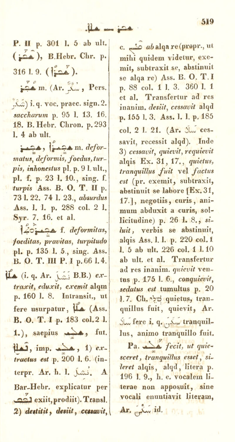 ( ), B.Hebr. Chr. p. 316 1. 9. ( ). V P £}- , pZJL m. (Ar. a-w , Pers. i. q. voc. praec. sigu.2. saccharum p. 95 1. 13. 16. 18. B.Hebr. Chron. p.293 1. 4 ab ult. . p • A m, defor- matus, deformis, foedus, tur- pis, inhonestus pl. p. 9 1. ult., pl. f. p. 23 1. 10., sing. f. turpis Ass. B. O. T. II p. 73 1. 22. 74 1. 23., absurdus Ass. 1. 1. p. 288 coi. 2 1. Syr. 7. 16. et al. . p > , f. deformitas, foeditas, pravitas, turpitudo pl. p. 135 1. 5., siug. Ass. B. O. T. III P. I p.66 1.4. \Ll (i. q. Ar. jjjj B.B.) ex- traxit, eduxit, exemit alqm p. 160 1. 8. Intransit., ut ■ *P fere usurpatur, [JLa. (Ass. B. O. T. I p. 183 coi. 2 1. 1.), saepius • , fut. 1U3, imp. , 1) ex- tractus est p. 200 1. 6. (in- „ » terpr. Ar. h. 1. A Bar-Hebr. explicatur per 7 exiit,prodiit).Transi. 2) destitit, desiit, cessavit, c. u6alqa re(propr., ut mihi quidem videtur, exe- mit, subtraxit se, abstinuit se alqa re) Ass. B. O. T.I p. 88 coi. 1 1. 3. 360 1. 1 et al. Transfertur ad res inanim. desiit, cessavit alqd p. 155 1. 3. Ass. 1. 1. p. 185 coi. 2 1. 21. (Ar. ^Uv ces- savit, recessit alqd). Inde 3) cessavit, quievit, requievit alqis Ex. 31, 17., quietus, tranquillus fuit vel factus est (pr. exemit, subtraxit, abstinuit se labore [Ex. 31, 17.], negotiis, curis, ani- mum abduxit a curis, sol- licitudine) p. 26 1. 8., si- luit i verbis se abstinuit, alqis Ass. 1. 1. p. 220 coi. 1 1. 5 ab ult. 226 coi. 1 1.10 ab ult. et al. Transfertur ad res inanim. quievit ven- tus p. 175 1. 6., conquievit, sedatus est tumultus p. 20 1.7. Ch. ■'Vq quietus, tran- quillus fuit, quievit, Ar. iLv fere i. q. tranquil- lus, animo tranquillo fuit. Pa. a- fecit, ut quie- sceret, tranquillus esset, si- leret alqis, alqd, litera p. 196 1. 9., b. e. vocalem li- terae non apposuit, sine vocali enuntiavit literam, Ar. id.