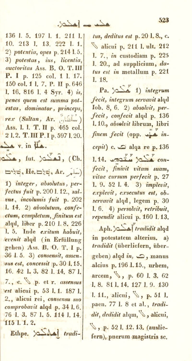 136 J. 5. 197 I. 1. 211 1. 10. 213 I. 13. 222 1. 1. 2) potentia, opes p. 214 1.5. 3) potestas, »'««, licentia, auctoritas Ass. B. O. T. III P. I p. 125 coi. 1 I. 17. 150 coi. 1 I. 7. P. II p. 646 1. 16. 816 1. 4 Syr. 4) is, penes quem est summa pot- estas, dominator, princeps, O ' ° 1 rex (Suitan, Ar. Ass. 1. 1. T. II p. 465 coi. 2 1.2. T.III P.Ip. 597 1.20. .^\iV v. in 3C , lut. , (Cb. Lrbui, He. tabui, Ar. ^LJ) 1) integer, absolutus, per- fectus fuit p. 200 1. 12., sal- vus, incolumis fuit p. 202 1. 14. 2) absolutum, confe- ctum, completum, Jinilum est alqd, liber p.210 1.8. 226 1. 5. Inde exitum habuit, evenit alqd (in Erfullung gehen) Ass. B. O. T. I p. 36 1. 5. 3) consensit, assen- sus est, concessit p. 30 1.15. 16. 42 1. 3. 82 1. 14. 87 I. 7., c. \ p. et r. assensus est alicui p. 53 I. 1. 187 1. 2., alicui rei, consensu suo comprobavit alqd p. 34 1. 6. 76 1. 3. 87 1. 5. 114 1. 14. 115 1. 1. 2. Ethpe. trudi- tus, deditus est p. 20 1. 8., c. ^ alicui p. 211 I. ult. 212 1. 7., in custodiam p. 225 1. 20., ad supplicium, da- tus est in metallum p. 221 I. 18. C 7 Pa. 1) integrum fecit, integrum servavit alqd Iob. 8, 6. 2) absolvit, per- fecit , conjecit alqd p. 136 1.10., absolvit librum, libri = 7 fmcm fecit (opp. in- cepit') c. vS alqa re p. 136 y y .-~ y 1.14. )CUri.A. con- fecit , finivit vitam suam, vitae cursum perfecit p. 27 1. 9. 52 1. 4. 3) implevit, explevit, exsecutus est, ob- servavit alqd, legem p. 30 1. 6. 4) persolvit, retribuit, rependit alicui p. 160 1.13. • ~ ,7 Apb. /C,—Aj tradidit alqd in potestatem alterius, a) tradidit (iiberiielern, iiber- geben) alqd in, , manus alcius p. 196 1.15., urbem, arcem, \, p. 60 1. 3. 62 1. 8. 811.14. 127 1. 9. 130 I. 11., alicui, p. 51 1. paeu. 77 1. 8 et al., tradi- dit, dedidit alqm,'\ , alicui, \ , p. 52 1. 12.13. (auslie- fern), puerum magistris sc.