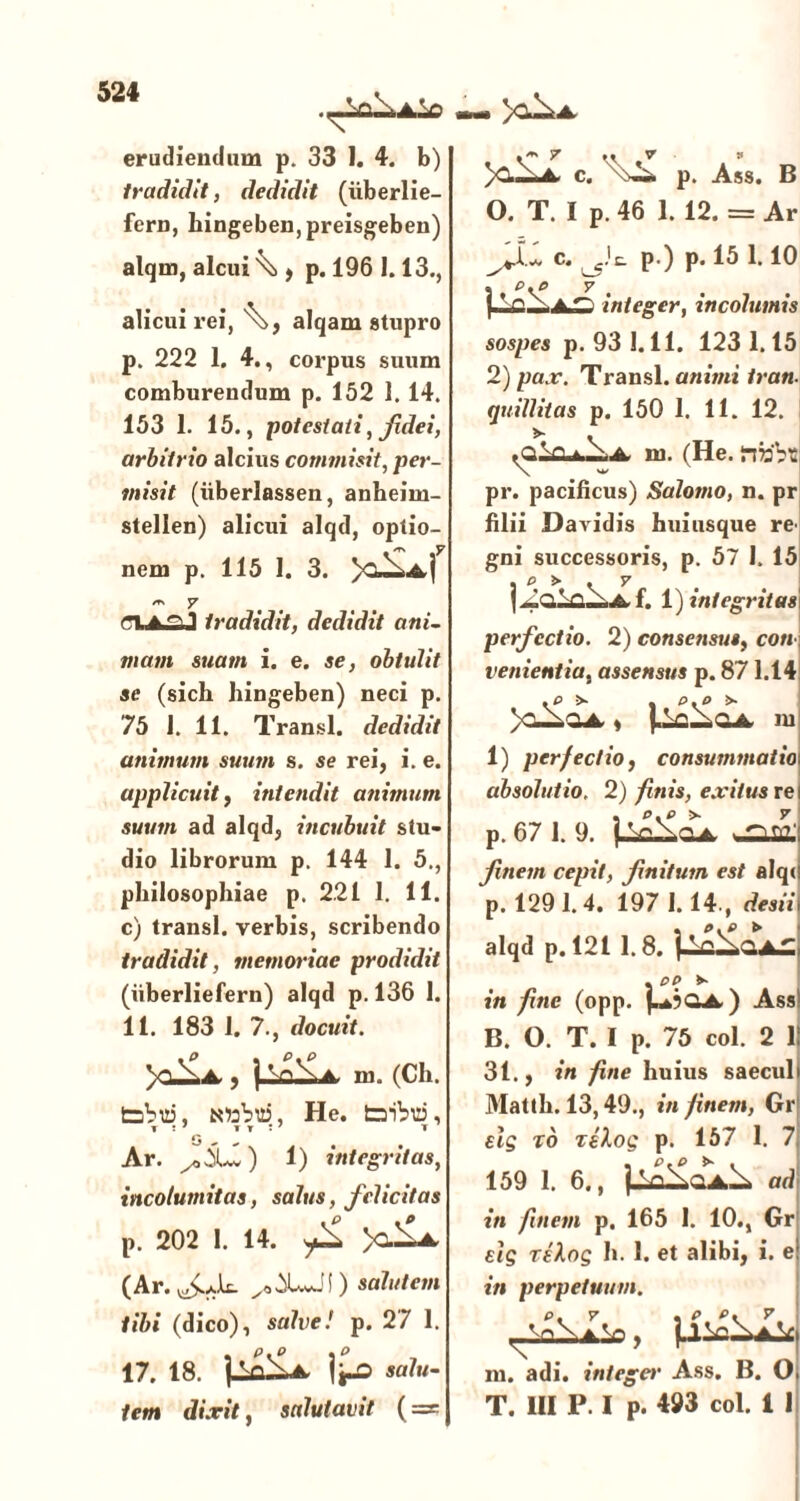 erudiendam p. 33 I. 4. b) tradidit, dedidit (uberlie- fern, hingeben,preisgeben) alqm, alcui \ , p. 196 1.13., alicui rei, alqam stupro p. 222 1. 4., corpus suum comburendum p. 152 1. 14. 153 1. 15., potestati, fidei, arbitrio alcius commisit, per- misit (iiberlassen, anheim- stellen) alicui alqd, optio- nem p. 115 1. 3. 7 tradidit, dedidit ani- mam suam i. e. se, obtulit se (sicli hingeben) neci p. 75 I. 11. Transi, dedidit animum suum s. se rei, i. e. applicuit, intendit animum suum ad alqd, incubuit stu- dio librorum p. 144 1. 5., philosophiae p. 221 1. 11. c) transi, verbis, scribendo tradidit, memoriae prodidit (iiberliefern) alqd p. 136 1. 11. 183 1. 7., docuit. >ClXa, , ] Vi\a, 1)1. (Ch. tabui, toabui, He. tribui, i ; 7 it:7 t G ^ „ # # Ar. 1) integritas, incolumitas, salus, felicitas p. 202 1. 14. >c^La, (Ar. ) salutem tibi (dico), salve! p. 27 1. 17. 18. ]±cdL* i^o salu- tem dixit, salutavit ( = » y^A. »m y • • v v A. C. p. Ass. B O. T. I p. 46 1. 12. = Ar c. p ) p. 15 1.10 . p.p 'y'' integer, incolumis sospes p. 93 1.11. 123 1.15 2) pax. Transi, animi iran. quili itas p. 150 1. 11. 12. >■ . m. (He. iife'bt; pr. pacificus) Salomo, n. pr filii Davidis huiusque re^ gni successoris, p. 57 1. 15 . p > . v f. 1) integritas perfectio. 2) consensus, coti venientia, assensus p. 871.14 . P >- . P.P !» )o-^qa s m 1) perfectio, consummatio absolutio. 2) finis, exitus re p. 67 1. 9. j.Sn^QA. > finem cepit, finitum est alq( p. 1291.4. 197 1.14., desii alqd p. 121 1.8. . pp >- in fine (opp. Jn4?QA.) Ass B. O. T. I p. 75 coi. 2 11 31., in fine huius saeculi Mattii. 13,49., in finem, Gr elg to relog p. 157 1. 7 159 1. 6., |-aXoaX ad in finem p. 165 I. 10., Gr elg rekog h. 1. et alibi, i. e in perpetuum. p. v , p. p* v. , jLllc^JLk m. adi. integet' Ass. B. O T. III P. I p. 493 coi. i 1