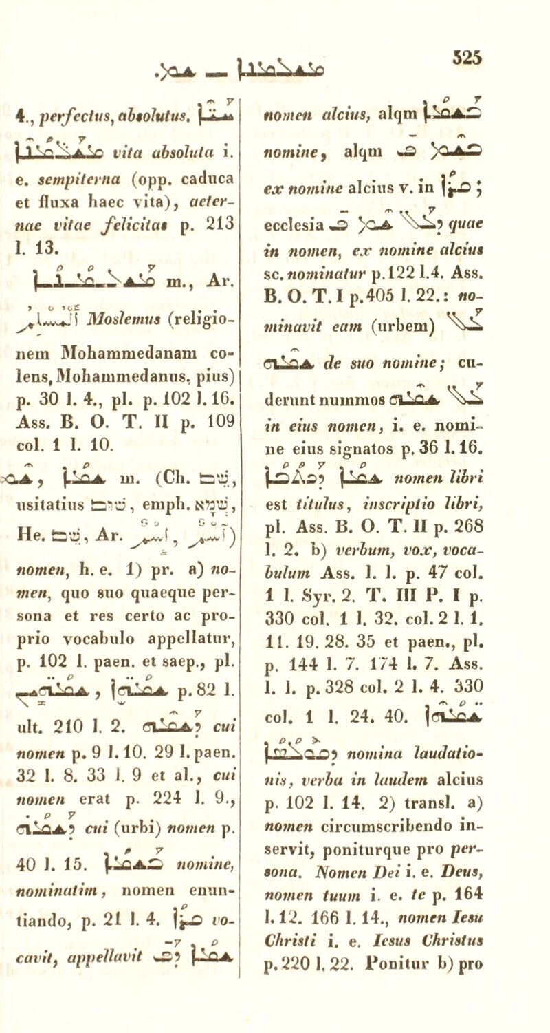 .>3-4. — m y 4 } perfectus, absolutus, j 'i • m *.. y | 1 V> ~.aV t ita absoluta i. e. sempiterna (opp. caduca et fluxa haec vita), aeter- nae vitae felicitas p. 213 1. 13. (—111., Ar. ^{^J\ Moslemus (religio- nem Mohammedanam co- lens, Mohammedanus, pius) p. 30 I. 4., pl. p. 102 1.16. Ass. B. O. T. II p. 109 coi. 1 1. 10. /TS p C.A, |.-fiA ni. (Ch. tSttJ, usitatius £3*d, emph.Nttd, C ’j G o ^ He. tat», Ar. & nomen, h. e. 1) pr. fl) «0- rne«, quo suo quaeque per- sona et res certo ac pro- prio vocabulo appellatur, p. 102 1. paen. et saep., pl. • • P - •• P ^rxLaA,, jaloA p. 82 1. ult. 210 I. 2. eilfiAp cui nomen p. 9 1.10. 29 1. paen. 32 1. 8. 33 1. 9 et al., cui nomen erat p. 224 1. 9., • p y eiiaA.? cui (urbi) nomen p. . > y 40 1. 15. paAS nomine,' nominativi, nomen enun- tiando, p. 21 1. 4. fj-3 vo- -y . p i cavit, appellavit w? . p r nomen alcius, alqm {--CA— nomine, alqm w3 4*D e.r nomine alcius v. in te; ecclesia -3» )CA </««<? in nomen, e.r nomine alcius sc. nominatur p. 122 1.4. Ass. B. O. T. I p.405 1.22.: no- minavit eam (urbem) ClifiA (7e suo nomine; cu- derunt nummos CllQA in eius nomen, i. e. nomi- ne eius signatos p, 36 1.16. nomen libri est titulus, inscriptio libri, pl. Ass. B. O. T. II p. 268 I. 2. b) verbum, vox, voca- bulum Ass. 1. I. p. 47 coi. 1 1. Syr. 2. T. III P. I p. 330 coi. 1 1. 32. coi. 2 1.1. II. 19. 28. 35 et paen., pl. p. 144 1. 7. 174 1. 7. Ass. 1. 1. p. 328 coi. 2 1. 4. 330 coi. 1 1. 24. 40. |<hLo4 nomina laudatio- nis, verba in laudem alcius p. 102 1. 14. 2) transi, a) nomen circumscribendo in- servit, poniturque pro per- sona. Nomen Dei i. e. Deus, nomen tuum i. e. /c p. 164 1.12. 166 1. 14., nomen lesu Christi i. e. lesus Christus p. 2201. 22. Ponitur b) pro