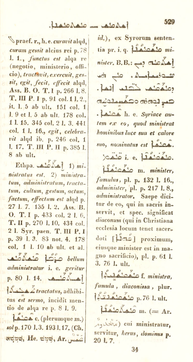 .j.lA^oAAbc wA^oAa! ^ praef. r., h. e. curavit alqd, curam gessit alcius rei p. 78 1. 1., junctus est alqa re (negotio, ministerio, olli- cio), tractavit, exercuit, ges- sit, egit, jecit, effecit alqtl, Ass. B. O. T. I p. 266 1.8. T. III P. I p. 91 coi. 11. 2., it. 1. 6 ab n!t. 151 coi. 1 1. 9 et 1. 5 ab ult. 178 coi. 1 1. 15. 345 coi. 2 1. 3. 441 coi. 1 I. 16., egit, celebra- vit alqd ib. p. 246 coi. 1 1. 17. T. III P. II p. 385 1. 8 ab ult. y >y Etnpa. . Ale«j 1) mi- nistratus est. 2) ministra- tum, administratum, tracta- tum, cultum, gestum, actum, factum, effectum esi alqd p. 27 1. 7. 135 1. 2. Ass. B. O. T. I p. 433 coi. 2 I. 6. T. II p. 270 1.10. 434 coi. 2 1. Syr. paen. T. III P. I p. 39 1. 3. 83 not. 4. 178 coi. 1 1. 10 ai) ult. et ai. 77 * . «o ^aIoAaIo bellum administratur i. e, geritur p. 80 I. 14. a| . o y tractatus, adbibi- tus est sermo, incidit men- tio de alqa re p. 8 1. 9. fi /T\ c. (plerumque m.) «o/p. 170 1.3. 1931.17. (Cb. He. «jmw, id.), ex Syrorum eenten- . p O 7 lia pr. i. q. pLA.X!J>.lo mi- y nisi er. B. B.: ^3 (711cAa| «Jis . . pk3j waIcaIo) 7 <5i?c3ta3 «»*£> ^ = - T . pCoA. h. e.. Syriace au- tem ex eo, quod ministrat hominibus luce sua et calore - O n» suo, nominatus est \.A-Lqjs.. )C^ i. e. jllio^O. 'i p °. 7 |Aa..CaIo m. minister, fumidus, pl. p. 132 1. 16., administer, pl. p. 217 1.8., administrator. Saepe dici- tur de eo, qui in sacris in- servit, et spec. significat diaconum (qui in Christiana ecclesia locum tenet sacer, doti rU^j proximum, ei usque minister est in ma- gno sacrificio), pl. p. 61 1. 3. 76 1. ult. |»-aiAAiAlo f. ministra, =c ' famula , diaconissa , plur. 1 J? p. p. 7 14 JiAA-flA-o p. 76 I. ult. , O o .7 ~ (-IaIcAaIo m. (= Ar. G > o „ cui ministratur, servitur, herus, dominus p. 20 I. 7. 34