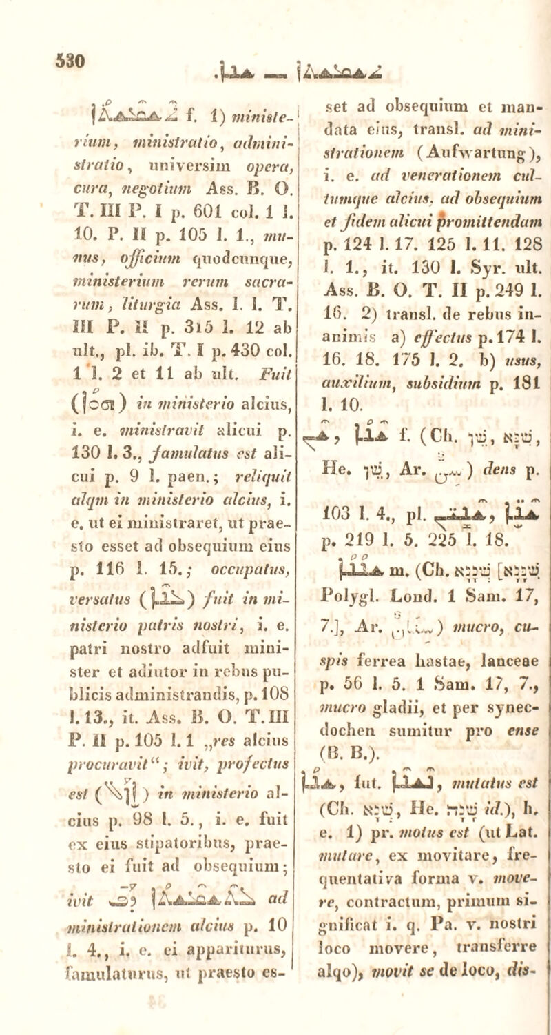 .\,±a jZvAbcA.*» y .P ** jZ\.A^£A*Z f. 1) ministe- rium, ministratio, admini- stratio , universim opera, cura, negotium Ass. 15. O. T. III P. I p. 601 coi. 1 1. 10. P. II p. 105 1. 1., mu- nus , officium quodcunque, ministerium rerum sacra- rum, lilurgia Ass. 1. 1. T. III P. II p. 3l5 1. 12 ab «lt., pl. ib. T. I p. 430 coi. 1 1. 2 et 11 ab «It. Fuit (|oci) in ministerio alcius, i. e. ministravit alicui p. 130 I. 3., famulatus est ali- cui p. 9 1. paen.; reliquit aiqm in ministerio alcius, i. e. ut ei ministraret, ut prae- sto esset ad obsequium eius p. 116 1. 15.,- occupatus, versatus (fjL^>) fuit in mi- nisterio patris nostri, i. e. patri nostro adfuit mini- ster et adiutor in rebus pu- blicis administrandis, p. 108 1.13., it. Ass. 15. O. T.ffl P. II p. 105 1.1 „res alcius procuravit “; ivit, profectus est (\][ ) in ministerio al- cius p. 98 l. 5., i. e. fuit ex eius stipatoribus, prae- sto ei fuit ad obsequium; — 7 « O ** ivit wS) | AaIqJL ad ministrationem alcius p. 10 1. 4., i. e. ei appariturus, famulaturus, ut praesto es- set ad obsequium et man- data eius, transi, ad mini- strat ionem (Aufwartung ), i. e. ad venerationem cul- tumque alcius, ad obsequium et fidem alicui promittendam p. 124 1.17. 125 1. 11. 128 1. 1., it. 130 1. Syr. ult. Ass. 15. O. T. II p. 249 1. 16. 2) transi, de rebus in- animis a) effectus p. 174 I. 16. 18. 175 I. 2. b) usus, auxilium, subsidium p. 181 1. 10. ers _ Q /tn , j.lA f. (Cll. ito, ttro, He. lio, Ar. ) dens p. 103 1. 4., pl. (LIa p. 219 1. 5. 225 1 18. ~ • P P P=La m. (Ch. assui [assui Polygl. Lond. 1 Sani. 17, /.], Ar. c,l.Uv) mucro, cu- spis ferrea hastae, lanceae p* 56 I. 5. 1 Sam. 17, 7., mucro gladii, et per synec- dochen sumitur pro ense (B. 13.). ** , m m A, 1 ut. (AaJ, mutatus est (Ch. asti, He. MSd id.), h, e. 1) pr. motus est (ut Lat. mulare, ex movitare, fre- quentativa forma v. move- re, contractum, primum si- gnificat i. q. Pa. v. nostri loco movere, transferre alqo), movit se de loco, dis-