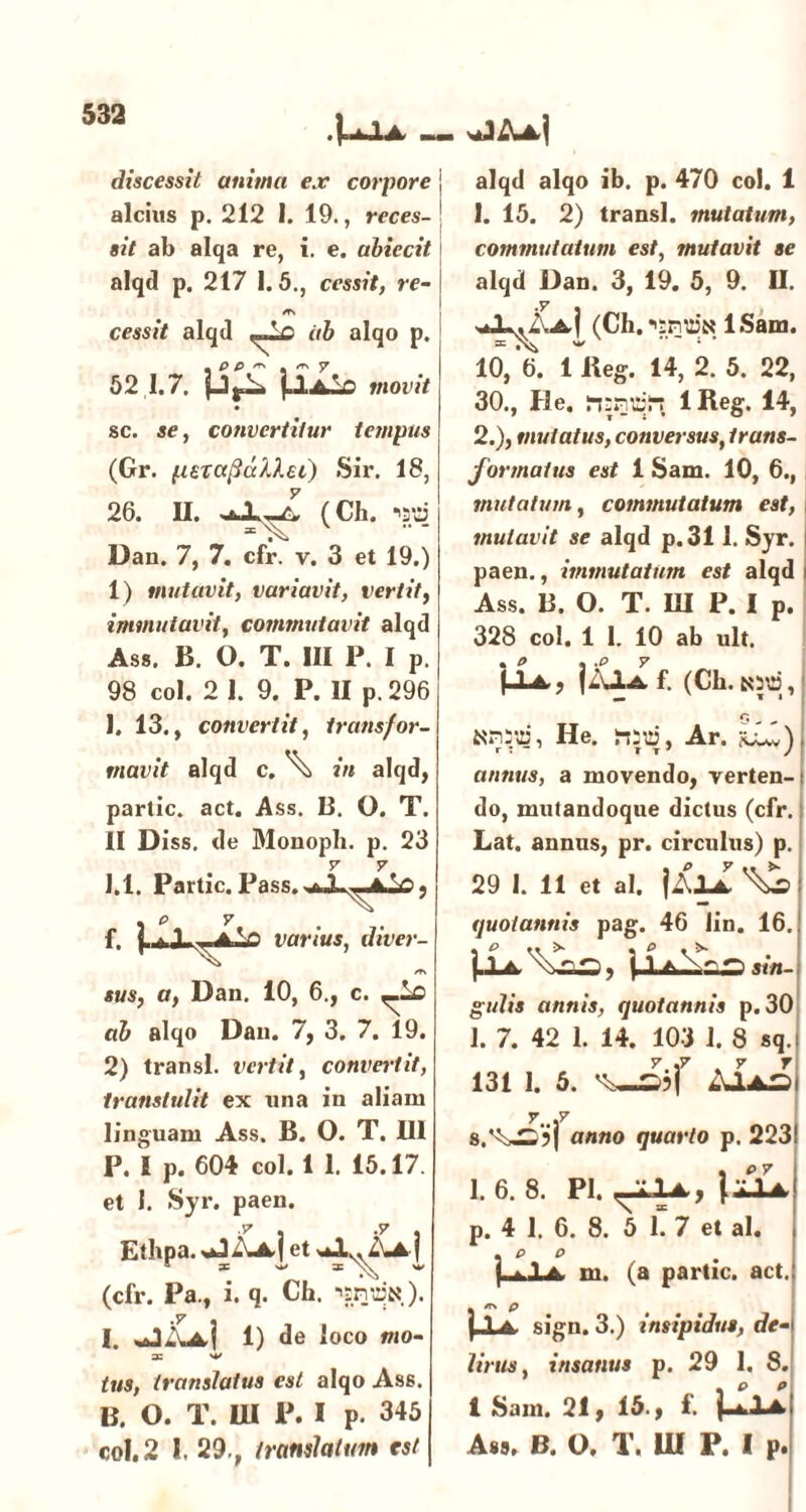 .{.uXA sJAa) discessit anima ex corpore j alcius p. 212 1. 19., reces- \ sit ab alqa re, i. e. abiecit alqd p. 217 1.5., cessit, re- /T\ cessit alqd ab alqo p. 52 1.7. ].lAio movit sc. se, convertitur tempus (Gr. {.leTctftctXXei) Sir. 18, 26. II. (Ch. iatS Dan. 7, 7. cfr. v. 3 et 19.) 1) mutavit, variavit, vertit, immutavit, commutavit alqd As». B. O. T. III P. I P. 98 coi. 2 1. 9. P. II p. 296 1. 13., convertit, transfor- mavit alqd c. ^ in alqd, parlic. act. Ass. B. O. T. II Diss. de Monoph. p. 23 y y 1.1. Partic. Pass.wbA.^Jk.V) ? . p y f. {.aXuAV) varius, dtver- /T\ sus, a, Dan. 10, 6., c. ,_ic ab alqo Dan. 7, 3. 7. 19. 2) transi, vertit, convertit, transtulit ex nna in aliam linguam Ass. B. O. T. 111 P. I p. 604 coi. 1 1. 15.17. et I. Syr. paen. y .7 Etbpa. %JAa] et XL. Aa| * ~ (cfr. Pa., i. q. Ch. ■'tnuiN.). i. jk| 1) de loco mo- zc 'V tus, translatus est alqo Ass. B. O. T. III P. I p. 345 coi. 2 1. 29., translatum est alqd alqo ib. p. 470 coi. 1 1. 15. 2) transi, mutatum, commutatum est, mutavit se alqd Dan. 3, 19. 5, 9. II. naX^Aa-I (Ch.*'£ntt3N lSam. 10, 6. 1 Reg. 14, 2. 5. 22, 30., He. rtsrjiar? 1 Reg. 14, 2. ), mutatus, conversus, trans- formatus est i Sam. 10, 6., mutatum, commutatum est, mutavit se alqd p.311. Syr. i paen., immutatum est alqd i Ass. B. O. T. UI P. I p. 328 coi. 1 1. 10 ab ult. (Xa, jAXa. f. (Cb. tod, He. Ar. annus, a movendo, verten- do, mutandoque dictus (cfr. Lat. annus, pr. circulus) p. 29 1. 11 et ai. |AXa ^ quotannis pag. 46 Jin. 16. 1i gulis annis, quotannis p. 30 1. 7. 42 1. 14. 103 1. 8 sq. y.,y .7 r 131 1. 5. Aias 7..j7 anno quarto p. 223 1. 6. 8. Pl. ^XXa, txiA p. 4 1. 6. 8. 5 1. 7 et al. m. (a partic. act. |_1a sign. 3.) insipidus, de- lirus, insanus p. 29 1. 8. 1 Sani. 21 y 15., f. ]hll Ass, B. O. T. UI P. I p.