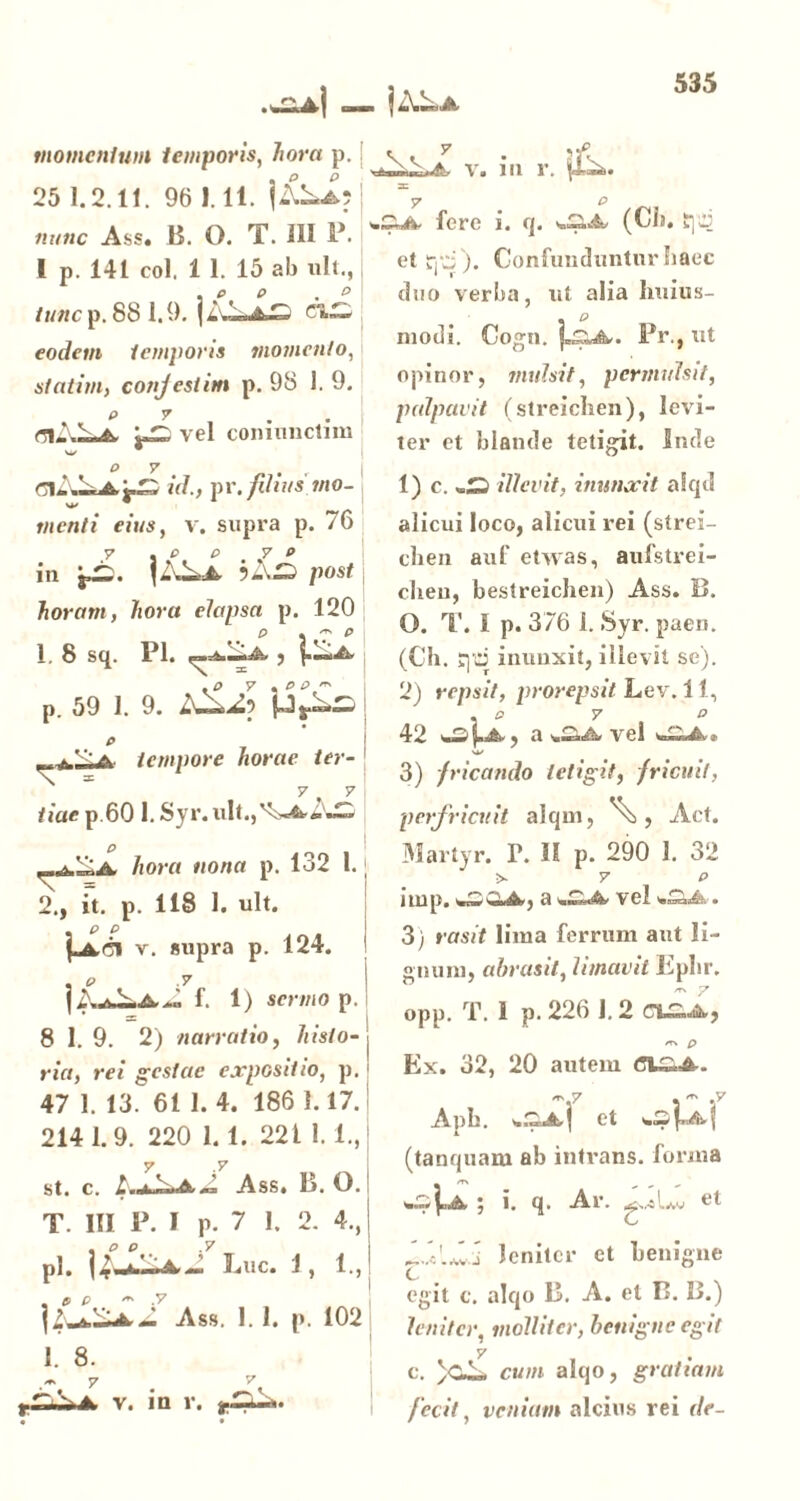 >1 — momentum temporis, 7/or« p. 25 1.2.11. 96 1.11. nunc Ass. B. O. T. 111 P. I p. 141 coi, 1 1. 15 ab ult., tunc p. 88 1.9. ci— eodem temporis momento, statim, conjestim p. 98 1. 9. vel coimmclim v. i ii r. <71-.— ClAi id., \n\fdius mo- menti eius, v. supra p. /6 in post horam, hora elapsa p. 120 1. 8 Sq. Pl. iA 5 ^ .o 7 , e e,' p. 59 1. 9. £ ^ 'a tempore horae ter- 7 7 tiae p.60 l.Sjr.ult.,'5^AS O hora nona p. 132 1. j 2., it. p. 118 1. ult. \u6k,ri v. supra p. 124. , 0 .7 f. 1) sermo p. 8 1. 9. 2) narratio, histo- ria, rei gestae expositio, p. 47 1. 13. 61 1. 4. 186 1.17. 214 1.9. 220 1.1. 221 1. l.J st. c. Ass. B. O. T. III P. I p. 7 1. 2. 4., pl. j £ 4.— Luc. 1, 1., Ass. 1. 1. p. 102 1. 8. 7 —A. v. in r. 7 p fere i. q. (Cii. tp et rp). Confunduntur haec duo verba, ut alia liuius- . p modi. Cogn. Pr., ut opinor, mulsit, permulsit, palpavit (streiclien), levi- ter et blande tetigit. Inde 1) c. illevit, inunxit alqd alicui loco, alicui rei (strei- chen auf etvvas, aufstrei- clieu, bestreichen) Ass. B. O. T. I p. 376 1. Syr. paen. (Ch. qd inunxit, illevit se). 2) repsit, prorepsit Lev. 11, , o 7 O 42 , a s.—vel V*/ 3) fricando tetigit, fricuit, perfricuit alqm, Act. Martyr. T. II p. 290 1. 32 •>. 7 P nnp. w—'—A, a wbmA vel . 3) rasit lima ferrum aut li- gnum, abrasit, limavit Eplir. opp. T. 1 p. 226 1.2 ct£.A, /TN p Ex. 32, 20 autem ~ 7 . * .y A.pn, et (tanquam ab intrans, forma 5 i. q. Ar. ,^,,-sIav leniter et benigne egit c. alqo B. A. et B. B.) leniter, molliter, benigne egit 7 c. )cA. cum alqo, gratiam fecit, veniam alcius rei de-