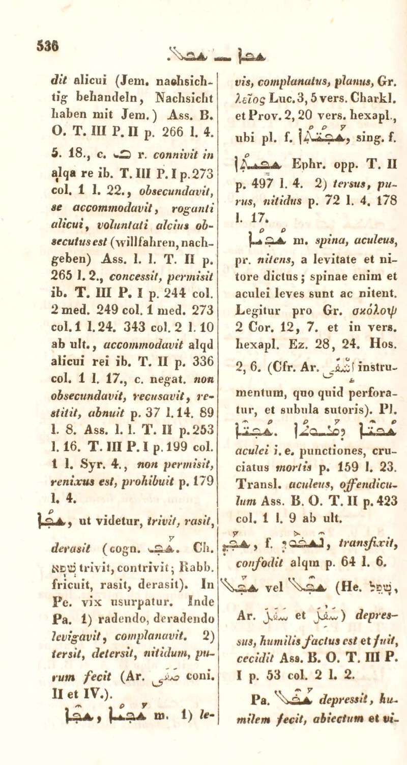 .'W. dit alicui (Jem. naebsicb- tig behandeln, Nachsicht liaben mit Jem.) Ass. B. 0. T. III P. II p. 266 I. 4. 5. 18., c. O r. connivit in alqa re ib. T.III P.Ip.273 coi. 1 1. 22., obsecundavit, se accommodavit, roganti alicui, voluntati alcius ob- secutus est (willfahren, nacb- geben) Ass. I. I. T. II p. 265 1. 2., concessit, permisit ib. T. III P. I p. 244 coi. 2 med. 249 coi. 1 med. 273 coi. 1 1.24. 343 coi. 2 1.10 ab ult., accommodavit alqd alicui rei ib. T. II p. 336 coi. 1 1. 17 ., c. negat, non obsecundavit, recusavit, re- stitit, abnuit p. 37 1.14. 89 1. 8. Ass. 1. 1. T. II p. 253 1.16. T. III P. 1 p. 199 coi. I 1. Syr. 4., non permisit, renixus est, prohibuit p. 179 1. 4. « P | ^ A j ut videtur, trivit, rasit, v derasit (cogn. <-£=A. Ch. NDU5 trivit, contrivit: Kabb. f : 7 fricuit, rasit, derasit). In Pe. vix usurpatur. Inde Pa. 1) radendo, deradendo levigavit, complanavit. 2) tersit, detersit, nitidum, pu- rum fecit (Ar. coni. II et IV.). * y P V j^A., 1-t.aA. Ut. 1) le- vis, complanatus, planus, Gr. ?>uog Luc.3,5 vers. Charkl. et Prov. 2, 20 vers. bexapl., , o p y ubi pl. f. |A., sing. f. ]«\»a^lA, Ephr. opp. T. II nz p. 497 1. 4. 2) tersus, pu- rus, nitidus p. 72 1. 4. 178 1. 17. ► P «A. m. spina, aculeus, pr. nitens, a levitate et ni- tore dictus ; spinae enim et aculei leves sunt ac nitent. Legitur pro Gr. oxoXoxp 2 Cor. 12, 7. et in vers. bexapl. Ez. 28, 24. Hos. 2, 6. (Cfr. Ar. instru- mentum, quo quid perfora- tur, et subula sutoris). Pl. e , e 7 , — p jJa-Lop (,^?.A. aculei i. e. punctiones, cru- ciatus mortis p. 159 1. 23. Transi, aculeus, offendicu- lum Ass. B. O. T. II p. 423 coi. 1 1. 9 ab ult. 7 >■ J.SA, f. SOSAJ, transfixit, confodit alqin p. 64 1. 6. ^sa, vel (He. beto, ^ ^ Ar. et U.w) depres- sus, humilis factus est et fuit, cecidit As9. B. O. T. III P. I p. 53 coi. 2 1. 2. • i ^ V Pa. xX ^ A- depressit, hu- milem fecit, abiectum et vi-