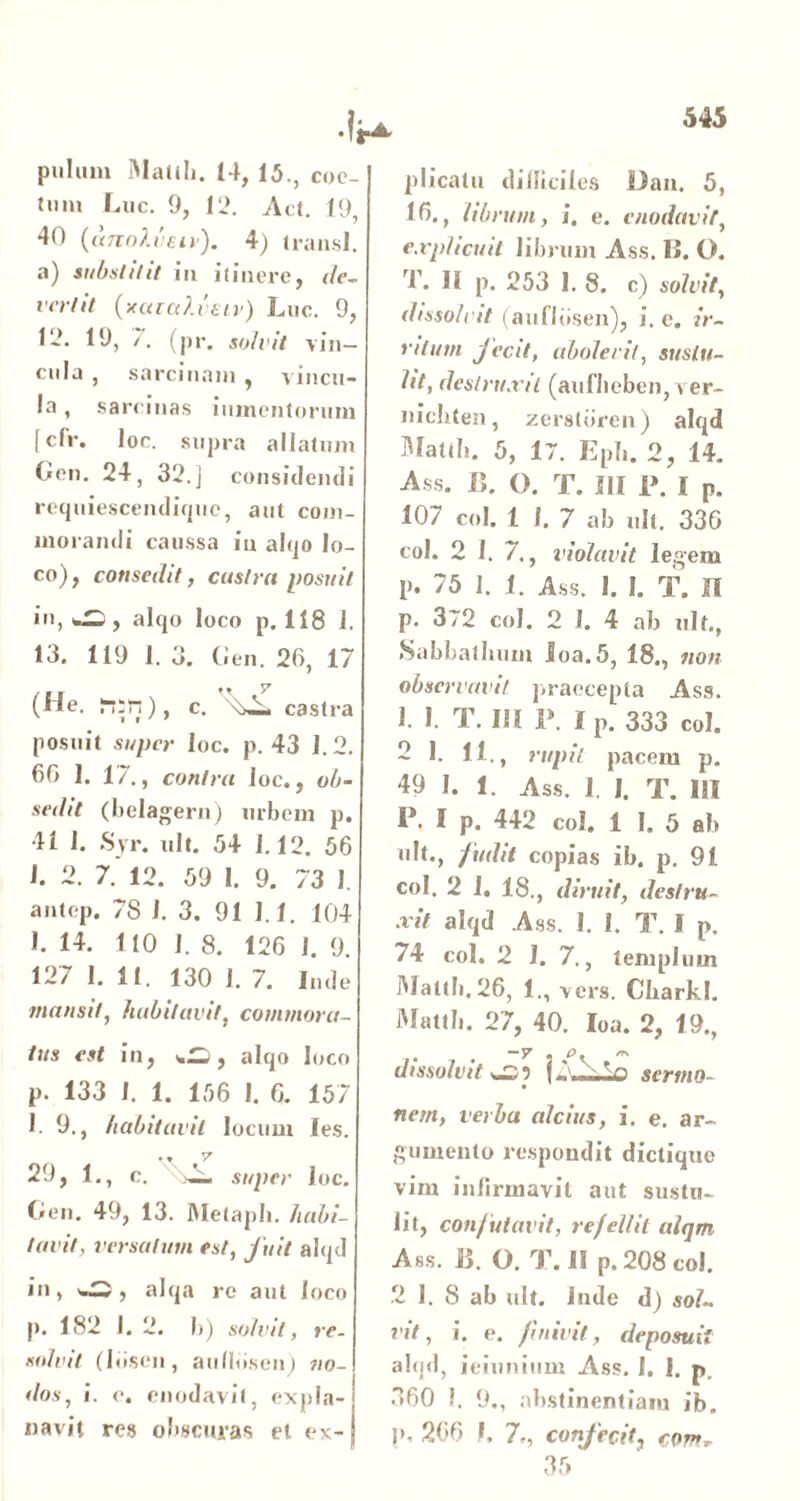 pulum Mallii. 14, 15., coc- tum Luc. 9, 12. Ad. 19, 40 (tmoXveiv). 4) transi, a) substitit in itinere, de- vertit (xaialvaiv) Luc. 9, 12. 19, /. (pr. solvit vin- cula , sarcinam , vincu- la , sarcinas iumentorum [cfr. loc. supra allatum Gen. 24, 32.] consiti entli requiescendique, aut com- morandi caussa in alqo lo- co), consedit, castra posuit in, alqo loco p. 118 1. 13. 119 1. 3. Gen. 26, 17 (He. c. castra posuit super loc. p. 43 1.2. 66 I. 1/., contra loc., ob- sedit (belagern) urbem p. 41 1. Syr. ult. 54 1.12. 56 1. 2. 7.’ 12. 59 I. 9. 73 1. antep. 78 I. 3. 91 1.1. 104 1. 14. 110 1. 8. 126 I. 9. 127 1. 11. 130 I. 7. Inde mansit, habitavit, commora- tus est in, , alqo loco p. 133 I. 1. 156 1. 6. 157 1. 9., habitavit locum Ies. .. v 29, 1., c. 2- s/qnr loc. Gen. 49, 13. IVIetapli. habi- tavit, versatum est, fuit alqd in, , alqa re aut loco p. 182 I. 2. b) solvit, re- solvit (liiscn, aulldsen) no- dos, i. e. enodavit, expla- navit res obscuras et ex- plicatu dilliciles Dan. 5, 16., librum, i. e. enodavit, explicuit librum Ass. IL O. T. II p. 253 I. 8. c) solvit, dissolvit (auflbsen), i. e. ir- ritum jecit, abolevit, sustu- lit, destruxit (auflteben, ver- nicbten, zerstbren) alqd Mattii. 5, 17. Epii. 2, 14. Ass. B. O. T. III I». I P. 107 coi. 1 I. 7 ab ult. 336 coi. 2 I. 7., violavit legem p. 75 1. 1. Ass. 1. I. T. II p. 372 coi. 2 1. 4 ab ult., Sabbatlnim Ioa.5, 18., non observavit praecepta Ass. 1. 1. T. IU 1\ lp. 333 coi. 2 1. 11., rupit pacem p. 49 I. 1. Ass. 1. I. T. III I\ I p. 442 coi. 1 I. 5 ab ult., fudit copias ib. p. 91 coi. 2 1. 18., diruit, destru- xit alqd Ass. 1. i. T. I p. 74 coi. 2 I. 7., templum Mattii. 26, 1., vers. CliarkJ. Mattb. 27, 40. Ioa. 2, 19., dissolvit f A NA sermo- nem, verba alcius, i. e. ar- gumento respondit dictique vim infirmavit aut sustu- lit, confutavit, refellit alqm Ass. B. O. T. II p. 208 coi. 2 1. 8 ab ult. lude d) sol- vit, i. e. finivit, deposuit alqd, ieiunium Ass. I. I. p. 360 I. 9., abstinentiam ib. !»• 266 I. 7,, confecit, cov*r 35