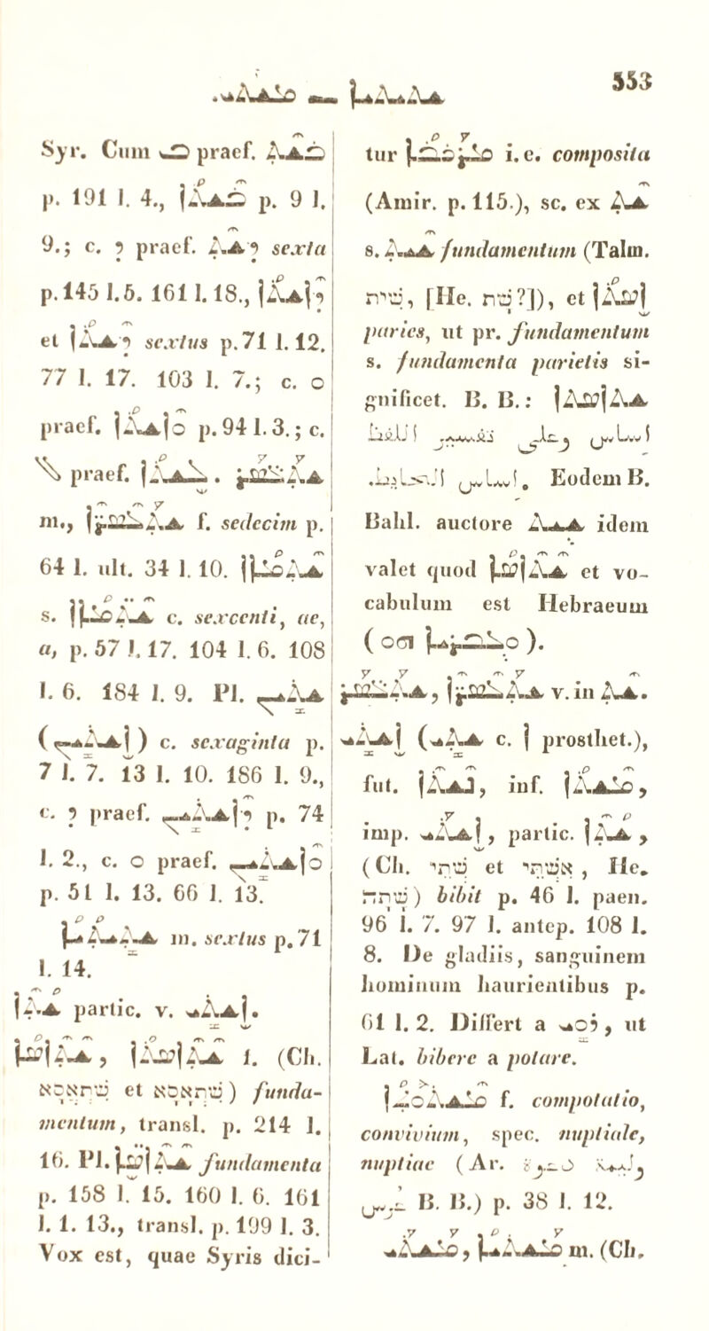 Syr. Cum w> praef. .\i£ p. 191 I. 4., ]S^.£ p. 9 1. , .e 7 tur i. e. composita (Amir. p. 115.), sc. ex A* 9.; c. •> praef. i .A'3 sexta p. 145 1.5. 1611.18., |&4? • .£> 'TX et |AA'3 sextus p.71 1.12, 77 1. 17. 103 1. 7.; c. o praef. ]Aa|o p. 941.3.; c. ^ praef. |.\a^ . Lildd.A r - 7  . ‘ I m., f. sedecim p. 64 1. ult. 34 1. 10. \&iA\ t • P •• ^ s. I (.Ic ^ -A c. sexcenti, ne, «, p. 57 1.17. 104 1. 6. 108 I. 6. 184 1. 9. Pl. ^.\a c. sexaginta p. 7 1. 7. 13 1. 10. 186 I. 9., e. p praef. -^d-Ap p. 74 1. 2., c. o praef. —*2va|o i p. 51 1. 13. 66 J. 13? \p ° f_*2d*d.A in .sextus p. 71 1. 14. * ^ • • |i.A partic. v. *Aa|. \-\u\ii i. «a,. N~Nrd et NSttnd) f unda- i mentum, transi, p. 214 J. | 16. Pl.jj^i2uA fundamenta j p. 158 1. 15. 160 1. 6. 161 1. 1. 13., transi, p. 199 I. 3. Vox est, quae Syris dici-1 8. d.*A fundamentum (Talin. nvd, file, nd?]), et idvltfj I Ni/ paries, ut pr. fundamentum s. fundamenta parietis si- gnificet. 13. 13.; ~4>’ l- ' & / wv L*»v i O V ^ ♦ x. i Lav !. Eodem 13. Bahl. auctore A«^A idem _ P - /TN /T> valet quod |-Ij?|d.A et vo- cabulum est Hebraeum ( OCI 1^|J=lLo ). y 7 -ts re. y g^£lld.A, jj.saL.J-.A v. in i.A. ,»_'_A j ( ^7.A c. | prostbet.), Alt. jd.AJ, iuf. jd.A-0, imp. ^d*A|, partic. fdwA, M/ 1 (Cii. pd et \vdt< , Ile. irryd) bibit p. 46 1. paen. 96 j. 7. 97 J. antep. 108 1. 8. Ue gladiis, sanguinem hominum haurientibus p. 61 1. 2. Dilfert a <uO?, ut Lat. bibere a polare. f JoAaIo f. compotatio, convivium, spec. nuptiale, nuptiae (Ar. B. B.) p. 38 J. 12. *AaAc , m. (Ch.