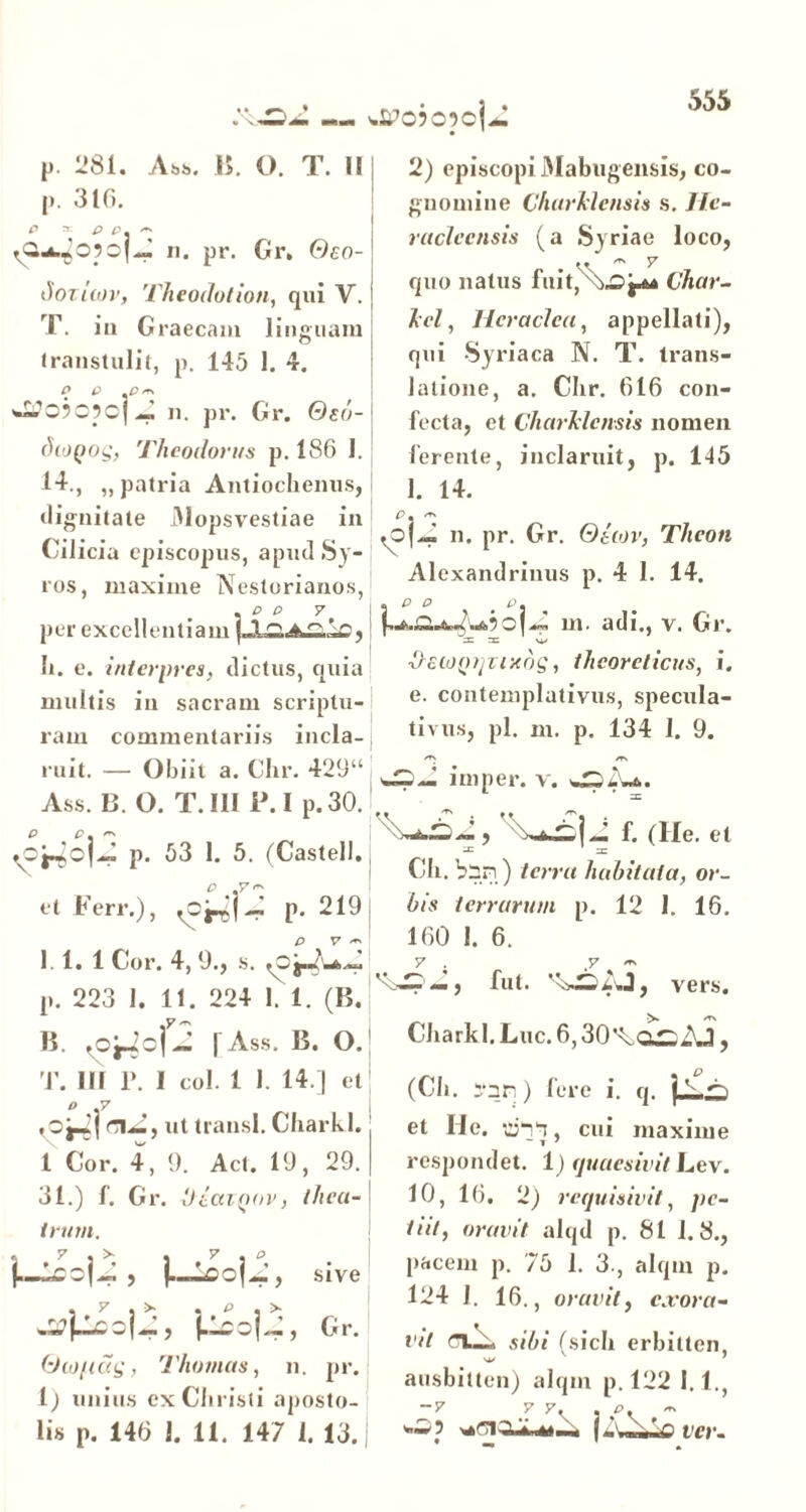 p. 281. Ab*. 15. O. T. II p. 310. P * P £>. ~ y2u.^o?o|.J n. pr. Gr, Oco- iioziiov, Theodolion, qui V. T. ia Graecam linguam transtulit, p. 145 1. 4. 'm,1 O?c5c] a. pr. Gr. Osi diogog, Theodorus p. 186 I. 14., „ patria Antiochenus, dignitate 31opsvestiae in Cilicia episcopus, apud Sy- ros, maxime Nestorianos, per excellentiam Ii. e. interpres, dictus, quia multis ia sacram scriptu- ram commentariis incla- ruit. — Obiit a. Chr. 429“ Ass. B. O. T. III P. I p. 30. p. 53 1. 5. (Castell. et b err.), <c~ p. 219 1 1. 1 Cor. 4,9., s. <ofr$l2 p. 223 I. 11. 224 1. 1. (B. B. fo^2o|j [Ass. B. O. '.SPO?05ojj 2) episcopi Mabugensis, co- gnomine Charklcnsis s. He- racleensia (a Syriae loco, quo natus fuit,^\£>j^ Char- tei , Heraclea, appellati), qui Syriaca N. T. trans- latione, a. Chr. 616 con- fecta, et CharJdcnsis nomen ferente, inclaruit, p. 145 1. 14. p ~ n. pr. Gr. Oiwv, Theon Alexandrinus p. 4 I. 14. e d e. ,A,*>c|.d. m. adi., v. Gr. 3= 3= O ■licojytjnxog, thcoreticus, i. e. contemplativus, specula- tivus, pl. m. p. 134 1. 9. <T\ /T» ini per. v. \~*£29\*£]2 f. (He. et Ch. bnn ) terra habitata, or- bis terrarum p. 12 1. 16. 160 I. 6. — j fut. ’x>—ii.J, vers. Charkl.Luc.6,30^ai;3j, T. III 1». I coi. 1 I. 14.] et o .7 \ r\J., ut transi. Charkl. 1 Cor. 4, 9. Act. 19, 29. 31.) f. Gr. 'JiaiQov, thea-1 irum. , U±oU, sive « ^ m P m ^ Cr. Oiopag, Thomas, n. pr. 1; unius ex Christi aposto- lis p. 146 1. 11. 147 1. 13. (Ch. ;-nr,) fere i. q. et He. urm, cui maxime respondet. 1) quaesivit Lev. 10, 16. 2) requisivit, pe- tiit, oravit alqd p. 81 1.8., pacem p. 75 1. 3., alqm p. 124 1. 16., oravit, exora- vit sibi (sicli erbitten, ausbilten) alqm p. 122 1.1., y y• • ^ ver-