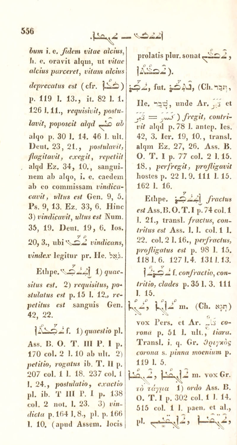 hum i. e. fidem vitae alcius, h. e. oravit alqm, ut vitae alcius parceret, vitam alcius • P . deprecatus est (cfr. ) O /TV prolatis plur. sonat , , O O ^ lASS- )• y . y ~ jjpJ, fut. (Ch. “lin, p. 119 I. 13., it. 82 1. 1. 126 1.11., requisivit, posfu- /T\ lavit, poposcit alqd ab alqo p. 30 1. 14. 46 1. ult. Deut. 23, 21., postulavit, flagitavit, exegit, repetiit . alqd Ez. 34, 10., sangui- nem ab alqo, i. e. caedem ab eo commissam vindica- cuvit, ultus est Gen. 9, 5. Ps. 9, 13. Ez. 33, 6. Hinc 3) vindicavit, ultus est Sum. 35, 19. Deut. 19, 6. Ios. y p 20, 3., ubi vindicans, vindex legitur pr. Ile. VtU. Etbpe.1) quae- VI/ situs est. 2) requisitus, po- stulalus est p. 15 1. 12., re- petitus est sanguis Gen. 42, 22. , .p y . , j A f. 1) quaestio pl. Ass. 13. O. T. 111 P. I p. 170 coi. 2 I. 10 ab ult. 2) petitio, rogatus ib. T. 11 p. 207 coi. 1 1. 18. 237 coi. 1 1. 24., postulatio, exactio pl. ib. T III P. 1 p. 138 coi. 2 not. 1. 23. 3) vin- dicta p.164 I.8., pl. p. 166 1. 10. (apud Assem, locis He. ‘litti, unde Ar. . j et - T 7 J ' ./.i = ) fregit, contri- vit alqd p. 78 1. antep. Ies. 42, 3. Ier. 19, 10., transi, alqrn Ez. 27, 26. Ass. B. 0. T. 1 p. 77 coi. 2 1.15. 18., perfregit, profligavit hostes p. 22 1. 9. 111 1. 15. 162 1. 16. y . Ethpe. jpp.J.Jj fractus est Ass. B. O. T. I p. 74 coi. 1 1. 21., transi, fractus, con- tritus est Ass. I. 1. coi. 1 1. 22. coi. 2 1.16., perfractus, profligatus est p. 98 1. 15. 1181.6. 1271.4. 1311.13. . p. y . f. confractio, con- tritio, clades p. 35 1. 3. 111 I. 15. kv»> k«U (Ch. Nsn) r, vox Pers. et Ar. co- rona p. 51 1. ult., tiara. Transi, i. q. Gr. OQiyxbg corona s. pinna moenium p. 119 1. 5. m. vox Gr. to zdy/ia 1) ordo Ass. 13. O. T. 1 p. 302 coi. 1 1. 14. 515 coi. 1 1. paen. et al., pi.