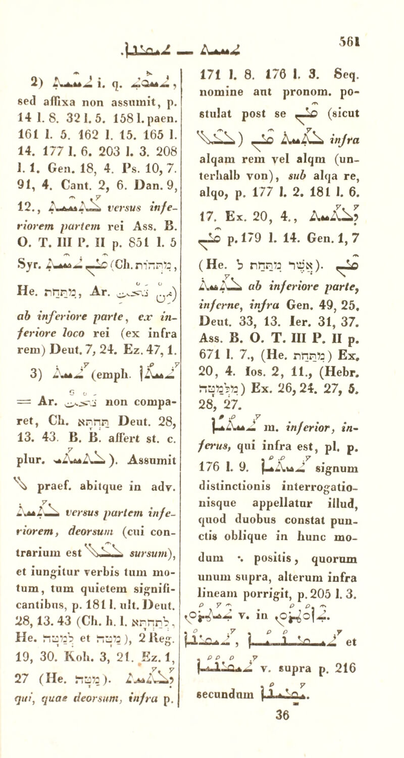 2) i, q. , sed affixa non assumit, p. 14 1.8. 321.5. 1581. paen. 161 1. 5. 162 1. 15. 165 1. 14. 177 1. 6. 203 1. 3. 208 1. 1. Gen. 18, 4. Ps. 10, 7. 91, 4. Cant. 2, 6. Dan. 9, « . 7 12., versus infe- riorem partem rei Ass. B. 0. T. III P. II p. 851 1. 5 Syr. 1-ao— ,_i£ (Ch. rrinnto, He. nnrtt, Ar. ab inferiore parte, ex in- feriore loco rei (ex infra rem) Deut. 7, 24. Ez. 47,1. 3) AaJ. (emph. ]-W.J = Ar. non compa- ret, Ch. annn Deut. 28, 13. 43. B. B. affert st. c. plur. ). Assumit praef. abitque in adv. y. latl-A versus partem infe- riorem, deorsum (cui con- trarium est sursum), et iungitur verbis tum mo- tum, tum quietem signifi- cantibus, p. 1811. ult. Deut. 28,13. 43 (Ch. h.l. annrV, He. itsttb et ), 2 lleg. 19, 30. Roh. 3, 21. Ez. 1, 27 (He. fica»). Lj+IvA') qui, quae deorsum, infra p. J 171 1. 8. 176 1. 3. Seq. nomine ant pronom. po- /T\ stillat post se ,-10 (sicut ) —Ls At*l\HA injra alqam rem vel alqm (un- terhalb von), sub alqa re, alqo, p. 177 1. 2. 181 1. 6. 17. Ex. 20, 4., AttA p. 179 1. 14. Gen. 1, 7 (He. b nnri/j ‘im). —Id y. . ^ ab inferiore partef inferne, injra Gen. 49, 25, Deut. 33, 13. ler. 31, 37. Ass. B. 0. T. III P. II p. 671 1. 7., (He. nrm») Ex, 20, 4. los. 2, 11., (Hebr. natob») Ex. 26,24. 27, 5. 28, 27. . » .O 7 I-*--** ~ m. inferior, in- ferus, qui infra est, pl. p. 176 I. 9. signum distinctionis interrogatio- nisque appellatur illud, quod duobus constat pun- ctis oblique in hunc mo- dum •. positis, quorum unum supra, alterum infra lineam porrigit, p. 205 1. 3. P y ^ P p /rs V°i.^4 v. in rOj^ojZ. , ° 7 , p e 7 M, l-i-l - Vi, tJ et . P P P 7 v. supra p. 216 . p y m 36