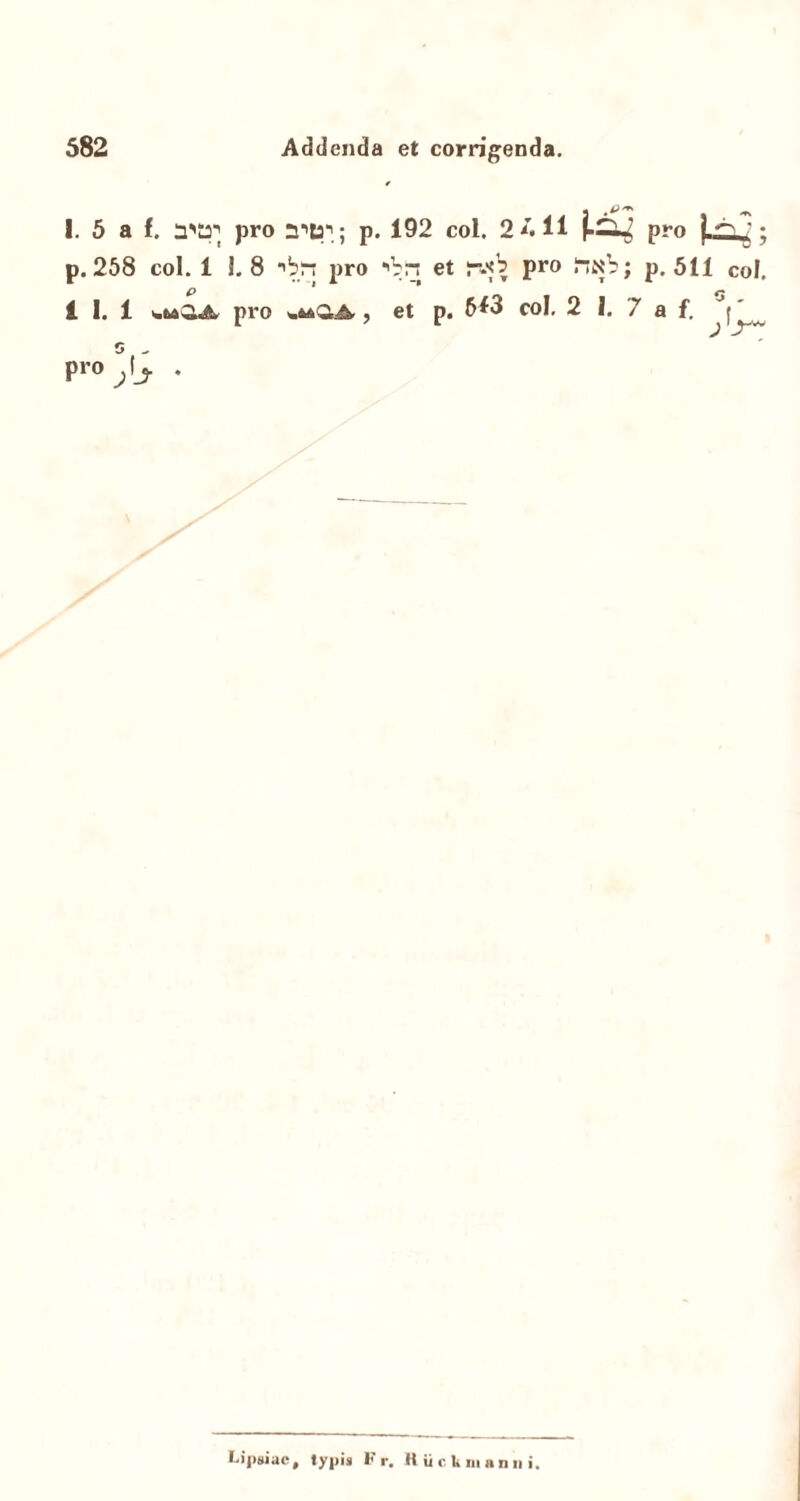 I. 5 a f. pro p. 192 coi. 2 411 pro }-*S j • p. 258 coi. 1 1. 8 *'b“ pro 'Vrs et pro fiN?; p. 511 coi. p <* i 1. 1 pro , et p. 6*3 coi, 2 I. 7 a f. J(' 5 - pro ^ Ij. . Lipgiac, typis Fr. H ii cU manni