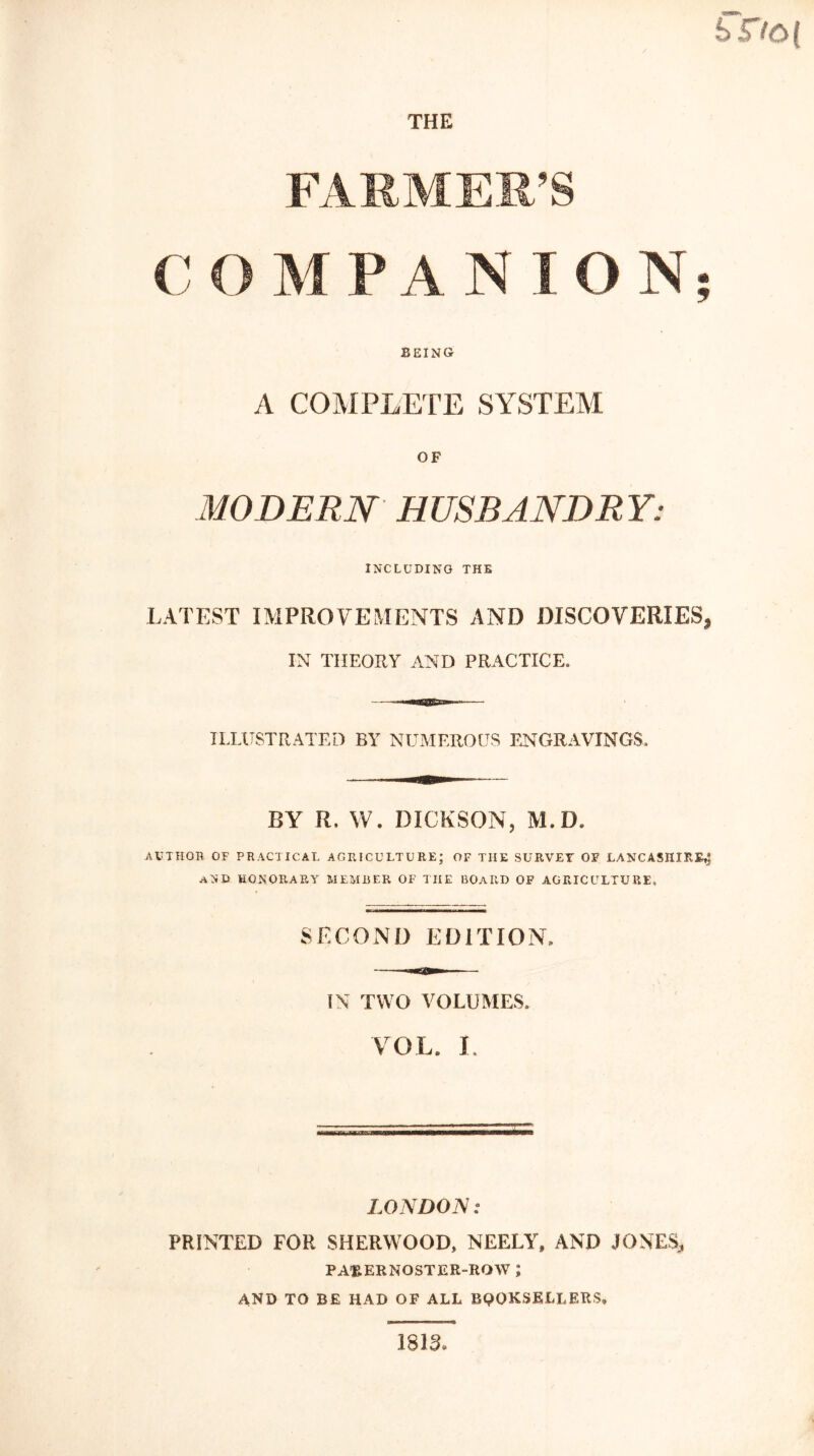 i>Do( THE FARMER’S C O M P A N I O N BEING A COMPLETE SYSTEM OF MODERN HUSBANDRY: INCLUDING THE LATEST IMPROVEMENTS AND DISCOVERIES, IN THEORY AND PRACTICE. ILLUSTRATED BY NUMEROUS ENGRAVINGS, BY R, W. DICKSON, M. D. AUTHOR OF PRACTICAL AGRICULTURE; OF TIIE SURVEY OF LANCASHIRE^ AND HONORARY MEMBER OF THE BOARD OF AGRICULTURE, SECOND EDITION, IN TWO VOLUMES. VOL. L LONDON: PRINTED FOR SHERWOOD, NEELY, AND JONES, PAftERNOSTER-ROW J AND TO BE HAD OF ALL BQQKSELLERS* 1833 Nf *