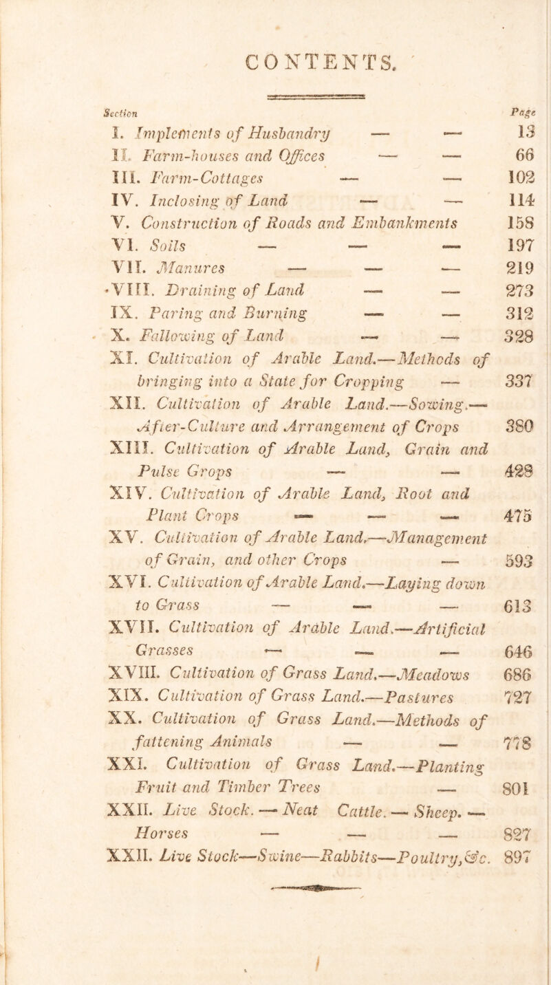 CONTENTS. Section I. Implements of Husbandry — *— II. Farm-houses and Offices — — Hi. Farm-Cottages — ■— IV. Inclosing of Land -—* -— V. Construction of Roads and Embankments VI. 6*0/75 — — — VII. Manures — — — •VIII. Draining of Land — — IX. Faring and Burning — — X. Fallowing of Land —> — XI. Cultivation of Arable Land,—Methods of bringing into a State for Cropping — XII. Cultivation of Arable Land,—Sowing,— After-Culture and Arrangement of Crops XIII. Cultivation of Arable Land, Grain and Pulse Crops — — XIV. Cultivation of Arable Lands Root and Plant Crops ~ XV. Cultivation of Arable Land,—Management of Grain, and other Crops — XVI. Cultivation of Arable Land,—Laying down to Grass — — — XVII. Cultivation of Arable Land,—Artificial Grasses —- — .— XVIII. Cultivation of Grass Land,—Meadows XIX. Cultivation of Grass Land,,—Pastures XX. Cultivation of Grass Land,—Methods of fattening Animals — . XXL Cultivation of Grass Land,—Planting Fruit and Timber Trees — XXII. Live Stock. — Neat Cattle. — Sheep. — Horses — — — XXII. Live Stock—Swine—Rabbits—Poultry,(Sc. Pnge 13 66 102 114 158 197 219 273 312 328 337 380 428 475 593 613 646 686 727 778 801 827 897