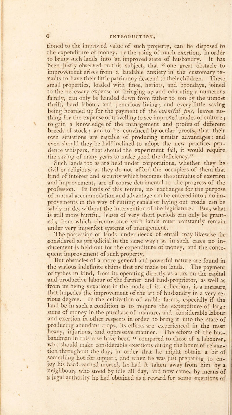 tioned to the improved value of such property, can be disposed to the expenditure of money, or the using of much exertion, in order to bring such lands into an improved state of husbandry. It has been justly observed on this subject, that a one great obstacle to improvement arises from a laudable anxiety in the customary te- nants to have their little patrimony descend to their children. T hese small properties, loaded with fines, heriots, and boondays, joined to the necessary expense of bringing up and educating a numerous family, can only be handed down from father to son by the utmost thrift, hard labour, and penurious living; and every little saving being hoarded up for the payment of the eventful fine, leaves no- thing for the expense of travelling to see improved modes of culture % to gain a knowledge of the management and prolits of different breeds of stock; and to be convinced by ocular proofs, that their own situations are capable of producing similar advantages: and even should they be half inclined to adopt the new practice, pru- dence whispers, that should the experiment fail, it would require, the saving of many years to make good the deficiency.” Such lands too as are held under corporations, whether they be civil or religious, as they do not afford the occupiers of them that kind of interest and security which becomes the stimulus of exertion and improvement, are of course detrimental to the progress of the profession. In lands of this tenure, no exchanges for the purpose of mutual accommodation and advantage can be entered into; no im- provements in the way of cutting canals or laying out roads can be safely made, without the intervention of the legislature. But, what is still more hurtful, leases of very short periods can only be grant- ed ; from which circumstance such lands must constantly remain under very imperfect systems of management. T he possession of lands under deeds of entail may likewise be considered as prejudicial in the same way; as in such cases no in- ducement is held out for the expenditure of money, and the conse- quent improvement of such property. But obstacles of a more general and powerful nature are found in the various indefinite claims that are made on lands. The payment of tythes in kind, from its operating directly as a tax on the capital and productive labour of the farmer and land-proprietor, as well as from its being vexatious in the mode of its collection, is a measure that impedes the improvement of the art of husbandry in a very se- rious degree. In the cultivation of arable farms, especially if the land be in such a condition as to require the expenditure of large sums of money in the purchase of manure, and considerable labour and exertion in other respects in order to bring it into the state of producing abundant crops, its effects are experienced in the most heavy, injurious, and oppressive manner. The efforts of the hus- bandman in this case have been (C compared to those of a labourer, who should make considerable exertions during the hours of relaxa- tion throughout the day, in order that he might obtain a bit of something hot for supper ; and when he was just preparing to en- joy his hard-earned morsel, he had it taken away from him by a neighbour, who stood by idle all day, and now came, by means of § legal autho, ity he had obtained as a reward for some exertions of /