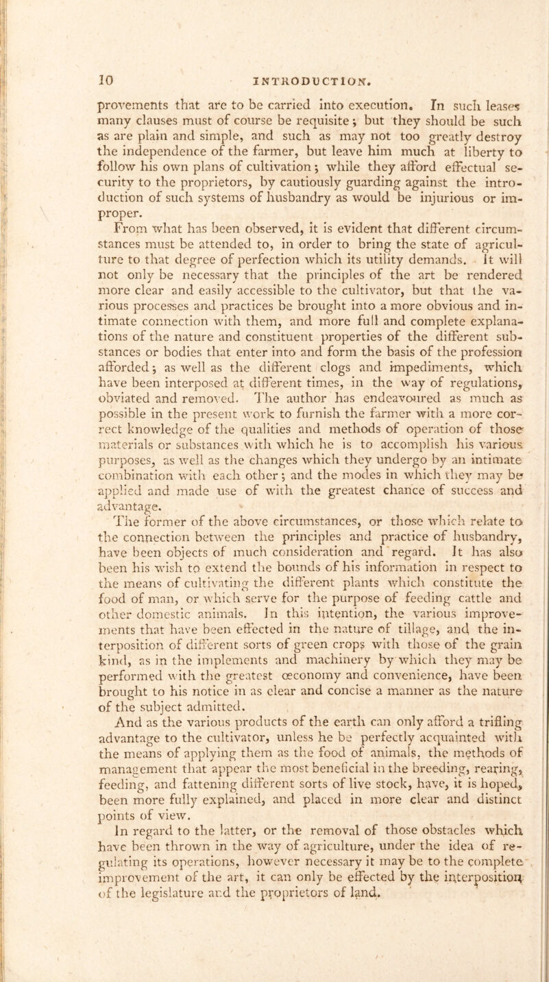 provements that arc to be carried into execution. In such leases many clauses must of course be requisite ; but they should be such as are plain and simple, and such as may not too greatly destroy the independence of the farmer, but leave him much at liberty to follow his own plans of cultivation ; while they afford effectual se- curity to the proprietors, by cautiously guarding against the intro- duction of such systems of husbandry as would be injurious or im- proper. From what has been observed, it is evident that different circum- stances must be attended to, in order to bring the state of agricul- ture to that degree of perfection which its utility demands, it will not only be necessary that the principles of the art be rendered more clear and easily accessible to the cultivator, but that the va- rious processes and practices be brought into a more obvious and in- timate connection with them, and more full and complete explana- tions of the nature and constituent properties of the different sub- stances or bodies that enter into and form the basis of the profession afforded *, as well as the different clogs and impediments, which have been interposed at different times, in the way of regulations, obviated and removed. T he author has endeavoured as much as possible in the present work to furnish the farmer with a more cor- rect knowledge of the qualities and methods of operation of those materials or substances with which he is to accomplish his various purposes, as well as the changes which they undergo by an intimate combination with each other ; and the modes in which they may be applied and made use of with the greatest chance of success and advantage. The former of the above circumstances, or those which relate to the connection between the principles and practice of husbandry, have been objects of much consideration and regard. It has also been his wish to extend the bounds of his information in respect to the means of cultivating the different plants which constitute the food of man, or which serve for the purpose of feeding cattle and other domestic animals. In this intention, the various improve- ments that have been effected in the nature of tillage, and the in- terposition of different sorts of green crop? with those of the grain kind, as in the implements and machinery by which they may be performed with the greatest ceconomy and convenience, have been brought to his notice in as clear and concise a manner as the nature of the subject admitted. And as the various products of the earth can only afford a trifling advantage to the cultivator, unless he be perfectly acquainted with the means of applying them as the food of animals, the methods of management that appear the most beneficial in the breeding, reading, feeding, and fattening different sorts of live stock, have, it is hoped, been more fully explained, and placed in more clear and distinct points of view. In regard to the latter, or the removal of those obstacles which have been thrown in the way of agriculture, under the idea of re- gulating its operations, however necessary it may be to the complete improvement of the art, it can only be effected by the interposition of the legislature and the proprietors of land.