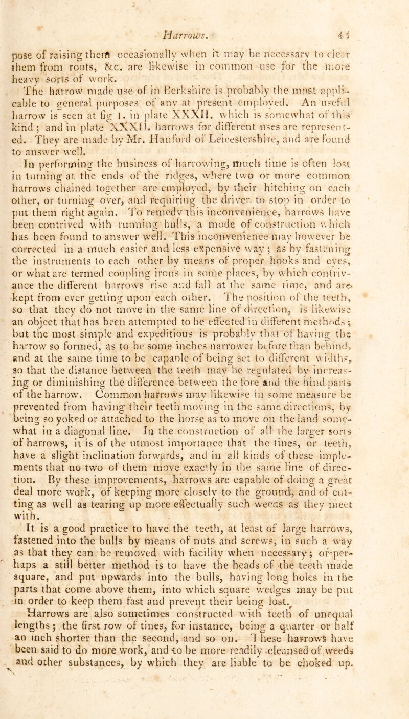 pose of raising then*! occasionally when it may be necessary to clear them from roots, &c. are likewise in common use for the more heavy sorts of work. The harrow made nse of in Berkshire is probably the most appli- cable to general purposes of anv at present employed. An useful harrow is seen at tig l. in plate XXXII. which is somewhat of this kind ; and in plate XXXII. harrows for different uses are represent- ed. They are made by Mr. Hanford of Leicestershire, and are found to answer well. In performing the business of harrowing, much time is often lost in turning at the ends of the ridges, where two or more common harrows chained together are employed, by their hitching on each other, or turning over, and requiring the driver to stop in order to put them right again. To remedy this inconvenience, harrows have been contrived with running hulls, a mode of construction which has been found to answer well. This inconvenience may however he corrected in a much easier and less expensive way; as by fastening the instruments to each other by means of proper hooks and eves, or what are termed coupling irons in some places, by which contriv- ance the different harrows rise and fall at the same time, and are* kept from ever getting upon each other. The position of the teeth, so that they do not move in the same line of direction, is likewise an object that has been attempted to lie effected in different methods ; but the most simple and expeditious is probably that of having the harrow so formed, as to he some inches narrower before than behind, and at the same time to be capanle of being set to different widths, so that the distance between the teeth may he regulated by increas- ing or diminishing the difference between the fore and the hind-parts of the harrow. Common harrows mav likewise in some measure be * • prevented from having their teeth moving m the same directions, by being so yoked or attached to the horse as to move on the land some- what in a diagonal line. In the construction of all the larger sorts of harrows, it is of the utmost importance that the tines, or teeth, have a slight inclination forwards, and in all kinds of these imple- ments that no two of them move exactly in the same line of direc- tion. By these improvements, harrows are capable of doing a great deal more work, of keeping more closely to the ground, and of cut- ting as well as tearing up more effectually such weeds as they meet with. It is a good practice to have the teeth, at least of large harrows, fastened into the bulls by means of nuts and screws, in such a way as that they can. be removed with facility when necessary; off per- haps a still better method is to have the heads of the teeth made square, and put upwards into the bulls, having long holes in the parts that come above them, into which square wedges may be put in order to keep them fast and prevent their being lostv Harrows are also sometimes constructed with teeth of unequal lengths; the first row of tines, for. instance, being a quarter or half an inch shorter than the second, and so on. 1 hese harrows have been said to do more work, and -to be more readily .cleansed of weeds and other substances, by which they are liable to be choked up.