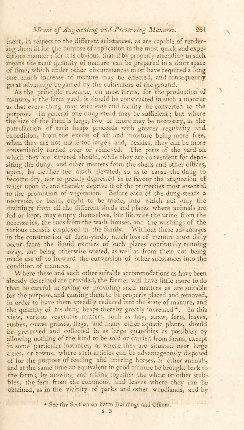 merit, in respect to the different substances, as are capable of render- ing them lit for the purpose of application in the most quick and expe* ditious manner ; for it is obvious, that if by properly attending to such means the same quantity of manure can be prepared in a short space of time, which under other circumstances must have required a long one, much increase of manure may be effected, and consequently great advantage be gained by the cultivators of the ground. As the principle resource, on most farms, for the production of manure, is the farm yard, it should be constructed in such a manner as that every thing may with ease and facility be converted to the purpose. In general one dung-stead may be sufficient*, but where the size of the farm is large, two or more rnay be necessary, as the putrefaction of such heaps proceeds with greater regularity and expedition, from the excess of air and moisture being more free, when they are not made too large 5 and, besides, they can be more conveniently turned over or removed. The parts of the yard on which they are situated should, while they are convenient for depo* siting the dung, and other matters from the sheds and other offices* upon, be neither too much elevated, so as to cause the dung to become dry, nor so greatly depressed as to favour the stagnation of water upon it, and thereby deprive it of the properties most essential to the promotion of vegetation. Before each of the dung steads a reservoir, or basin, ought to be made, into which not only the drainings from all the different sheds and places where animals are fed or kept, may empty themselves, but likewise the urine from the necessaries, the suds from the wash-houses, and the washings of the various utensils employed in the family. Without these advantages in the construction of farm-yards, much loss of manure must daily occur from the liquid matters of such places continually running away, and being otherwise wasted, as well as from their not being made use of to forward the conversion of other substances into the condition of manures. Where these and such other suitable accommodations as have been already described are provided, the farmer will have little more to do than be careful in saving or providing such matters as are suitable for the purpose, and causing them to be properly placed and removed, in order to have them speedily reduced into the state of manure, and the quantity of his dung heaps thereby greatly increased *. In this view, various vegetable matters, such as hay, straw, fern, leaves, rushes, coarse grasses, flags, and many other aquatic plants, should be preserved and collected in as large quantities as possible *, by allowing nothing of the kind to be sold or carried from farms, except in some particular instances, as where they are situated near large cities, or towns, where such articles can be advantageously disposed of for the purpose of feeding and littering horses, or other animals, and at the same time an equivalent in good manure be brought back to the farm ; by mowing and raking together the wheat or other stub- bles, the fern from the commons, and leaves where they can be obtained, as in the vicinity of parks and other woodlands, and by * See the Section cn Farm Buildings and Officer-, S 3