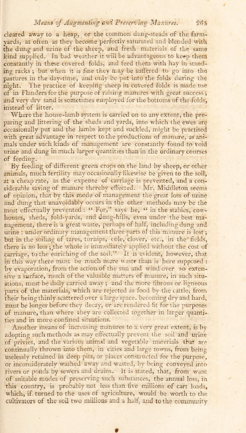 cleared away to a heap, or the common dung-steads of the farm- yards, as often as they become perfectly saturated and blended with the dung and urine of the sheep, and fresh materials of the same kind supplied. In bad weather it will be advantageous to keep them constantly in these covered folds, and feed them with hay in stand- ing racks ; but when it is fme they may be suffered to go into the pastures in the day-time, and only be put into the folds during the night. The practice of keeping sheep in covered folds is made use of in Flanders for the purpose of raising manures with great success ; and very drv sand is sometimes employed tor the bottoms of the-folds, instead of litter. Where the house-lamb system is carried on to any extent, the pre- paring and littering of the sheds and yards, into which the ewes are occasionally put and the lambs kept and suckled, might be practised with great advantage in respect to the productions of manure, as ani- mals under such kinds of management are constantly found to void urine and dung in much larger quantities than in the ordinary courses of feeding. By feeding of different green crops on the land by sheep, or other animals, much fertility may occasionally likewise be given to the soil, at a cheap rate, as the expense of carriage is prevented, and a con- siderable saving of manure thereby effected. Mr. Middleton seems of opinion, that by this mode of management the great loss of urine and dung that unavoidably occurs in the other methods may be the most effectually prevented : {< For,” says he, u in the stables, cow- houses, sheds, fold-yards, and dung-hills, even under the best ma- nagement, there is a great waste, perhaps of half, including dung and urine : under ordinary management three parts of this manure is lost j but in the soiling of tares, turnips, cole, clover, etc., in the Felds, there is no loss ;.the whole is immediately applied without the cost of carriage, to the enriching of the soil.” It is evident, however, that in this way there must be much more waste than is here supposed : by evaporation, from the action of the sun and wind over so exten- sive a surface, much of the valuable matters of manure, in such situ- ations, must be daily carried away ; and the more fibrous or ligneous parts of the materials, which are rejected as food by the cattle, from, their being thinly scattered over a large space, becoming dry and hard, must be longer before they decay, or are rendered fit for the purposes of manure, than where they are collected together in larger quanti- ties and in more confined situations. Another means of increasing manures to a very great extent, is by adopting such methods as may effectually prevent the soil and urine of privies, and the various animal and vegetable materials that are continually thrown into them, in cities and large towns, from being uselessly retained in deep pits, or places constructed for the purpose, or inconsiderately washed away and wasted, by being conveyed into rivers or ponds by sewers and drains. It is stated, that, from want of suitable modes of preserving such substances, the annual loss, in this country, is probably not less than five millions of cart loads, which, if turned to the uses of agriculture, would be worth to the cultivators of the soil two millions and a half, and to the community