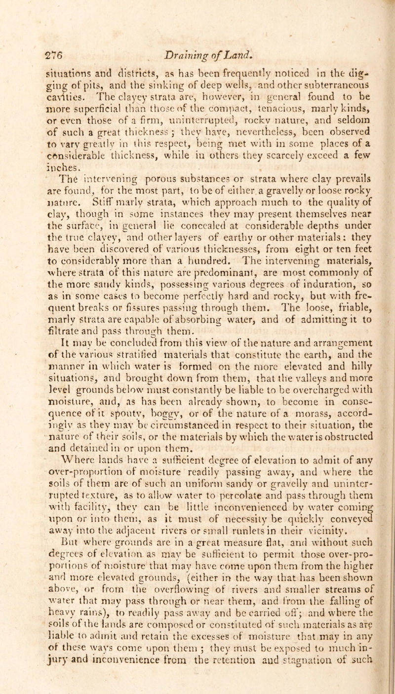 situations anti districts, as has been frequently noticed in the dig- ging of pits, and the sinking of deep wells, and other subterraneous cavities. The clayey strata are, however, in general found to be more superficial than those of the compact, tenacious, marly kinds, or even those of a firm, uninterrupted, rockv nature, and seldom of such a great thickness ; they have, nevertheless, been observed to vary greatly in this respect, being met with in some places of a considerable thickness, while in others they scarcely exceed a few inches. The intervening porous substances or strata where clay prevails are found, for the most part, to be of either a gravelly or loose rocky nature. Stiff marly strata, which approach much to the quality of clay, though in some instances thev may present themselves near the surface, in general lie concealed at considerable depths under the true clayey, and other layers of earthy or other materials: they have been discovered of various thicknesses, from eight or ten feet to considerably more than a hundred. The intervening materials, where strata of this nature are predominant, are most commonly of the more sandy kinds, possessing various degrees of induration, so as in some cases to become perfectly hard and rocky, but with fre- quent breaks or fissures passing through them. The loose, friable, marly strata are capable of absorbing water, and of admitting it to filtrate and pass through them. It mav he concluded from this view of the nature and arrangement of the various stratified materials that constitute the earth, and the manner in which water is formed on the more elevated and hilly situations, and brought down from them, that the valleys and more level grounds below must constantly be liable to be overcharged with moisture, and, as has been already shown, to become in conse- quence of it spoutv, boggy, or of the nature of a morass, accord- ingly as they may he circumstanced in respect to their situation, the nature of their soils, or the materials by which the water is obstructed and detained in or upon them. Wh ere lands have a sufficient degree of elevation to admit of anv over-proportion of moisture readily passing away, and where the soils of them are of such an uniform sandy or gravelly and uninter- rupted texture, as to allow water to percolate and pass through them with facility, they can be little inconvenienced by water coming upon or into them, as it must of necessity be quickly conveyed away into the adjacent rivers or small runlets in their vicinity. But where grounds are in a great measure flat, and without such degrees of elevation as may be sufficient to permit those over-pro- portions of moisture that mav have come upon them from the higher and more elevated grounds, (either in the way that has been shown above, or from the overflowing of rivers and smaller streams of water that may pass through or near them, and from the falling of heavy rains), to readily pass away and be carried oft'; and where the soils of the lands are composed or constituted of such materials as arp liable to admit and retain the excesses of moisture that may in any of these ways come upon them ; they must be exposed to much in- jury and inconvenience from the retention and stagnation of such